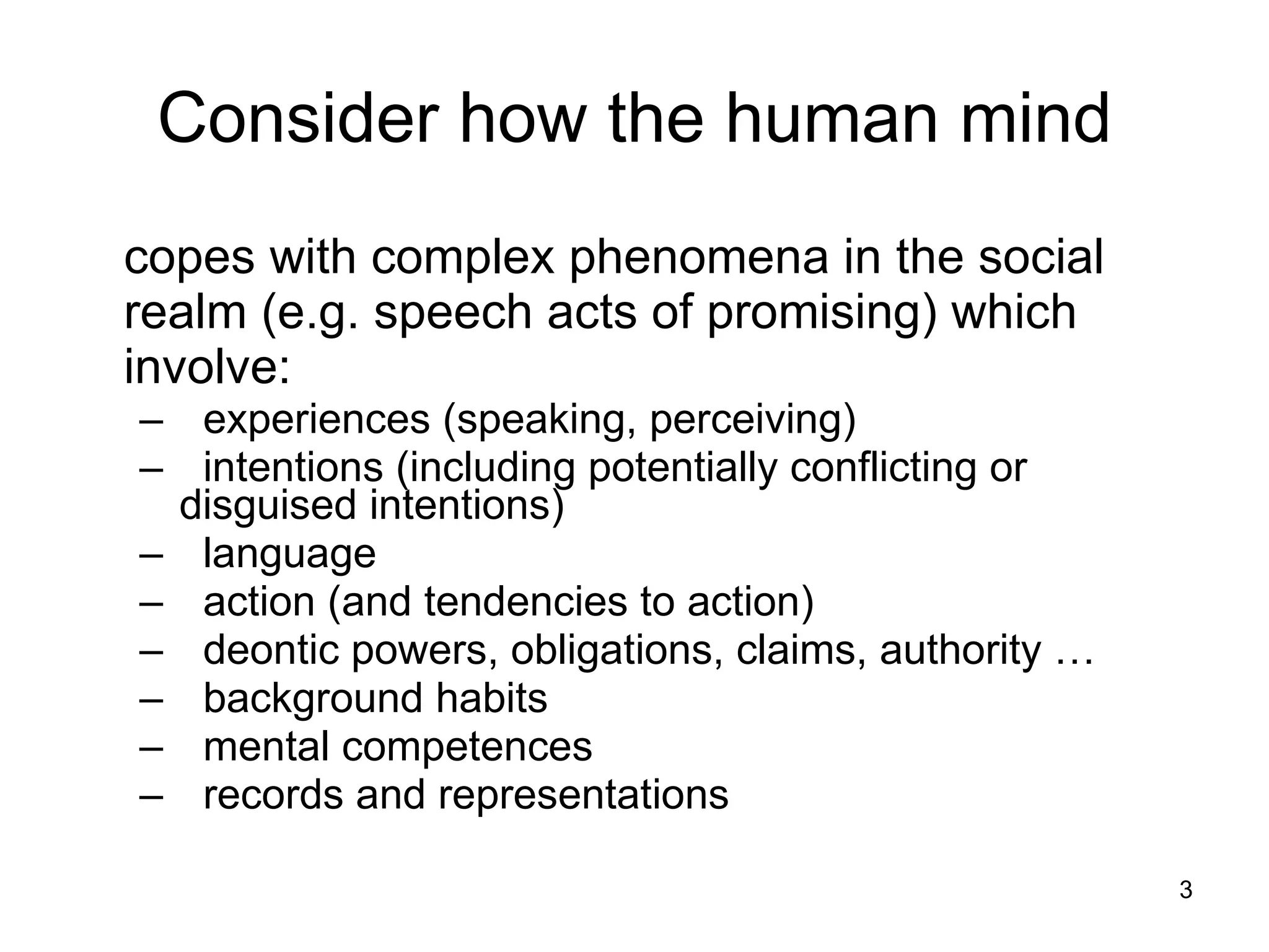 Consider how the human mind copes with complex phenomena in the social realm (e.g. speech acts of promising) which involve:  experiences (speaking, perceiving) intentions (including potentially conflicting or disguised intentions) language action (and tendencies to action) deontic powers, obligations, claims, authority … background habits mental competences  records and representations 