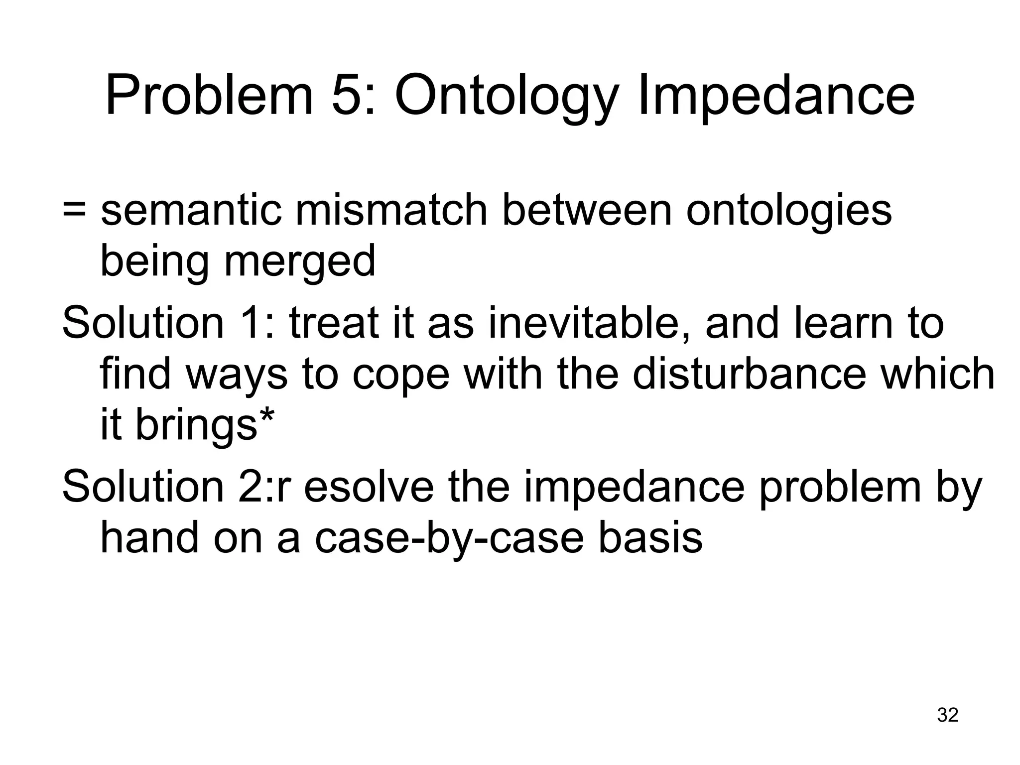 Problem 5: Ontology Impedance = semantic mismatch between ontologies being merged Solution 1: treat it as inevitable, and learn to find ways to cope with the disturbance which it brings* Solution 2:r esolve the impedance problem by hand on a case-by-case basis 