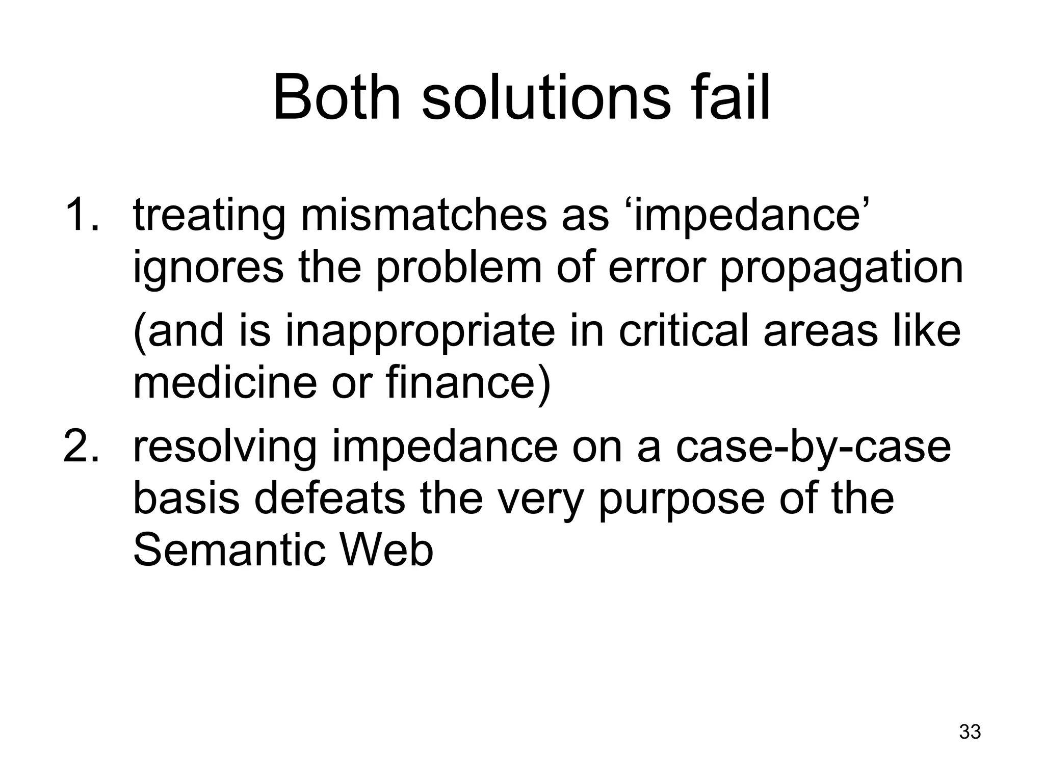Both solutions fail 1.  treating mismatches as ‘impedance’ ignores the problem of error propagation  (and is inappropriate in critical areas like medicine or finance)  2.  resolving impedance on a case-by-case basis defeats the very purpose of the Semantic Web 