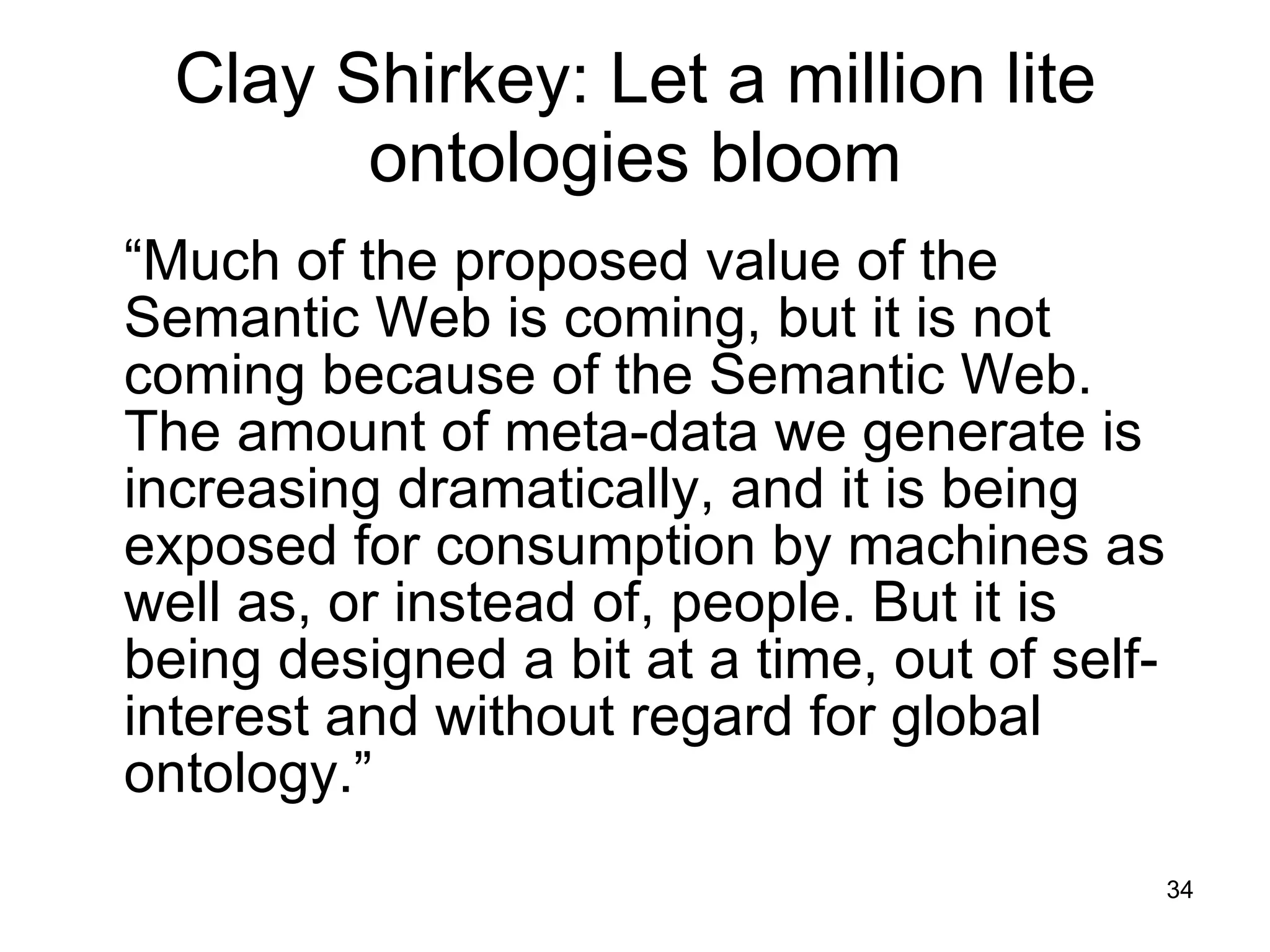 Clay Shirkey: Let a million lite ontologies bloom “ Much of the proposed value of the Semantic Web is coming, but it is not coming because of the Semantic Web. The amount of meta-data we generate is increasing dramatically, and it is being exposed for consumption by machines as well as, or instead of, people. But it is being designed a bit at a time, out of self-interest and without regard for global ontology.” 