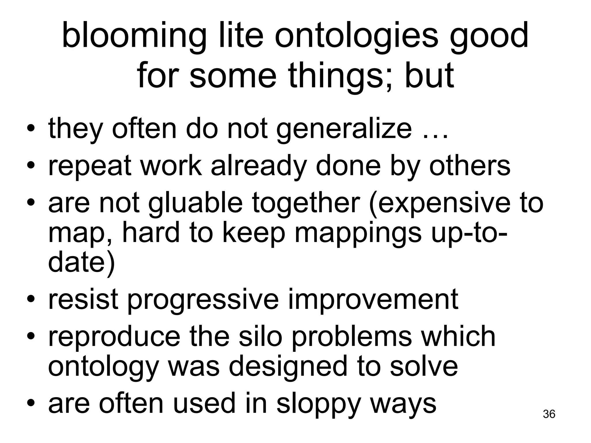 they often do not generalize … repeat work already done by others are not gluable together (expensive to map, hard to keep mappings up-to-date) resist progressive improvement reproduce the silo problems which ontology was designed to solve are often used in sloppy ways blooming lite ontologies good for some things; but 