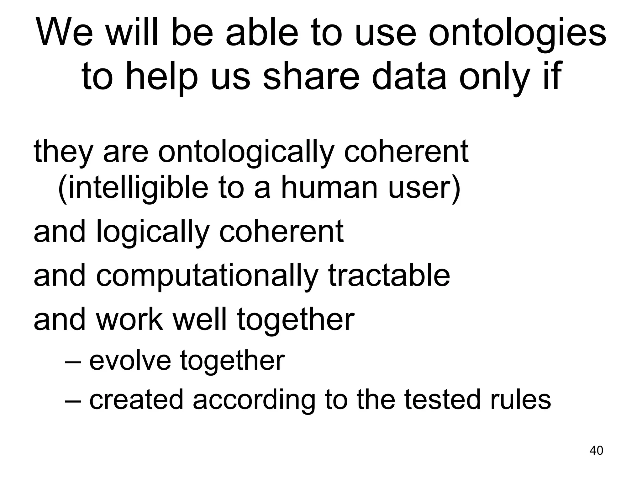 We will be able to use ontologies to help us share data only if they are ontologically coherent (intelligible to a human user) and logically coherent and computationally tractable and work well together  –  evolve together  –  created according to the tested rules 