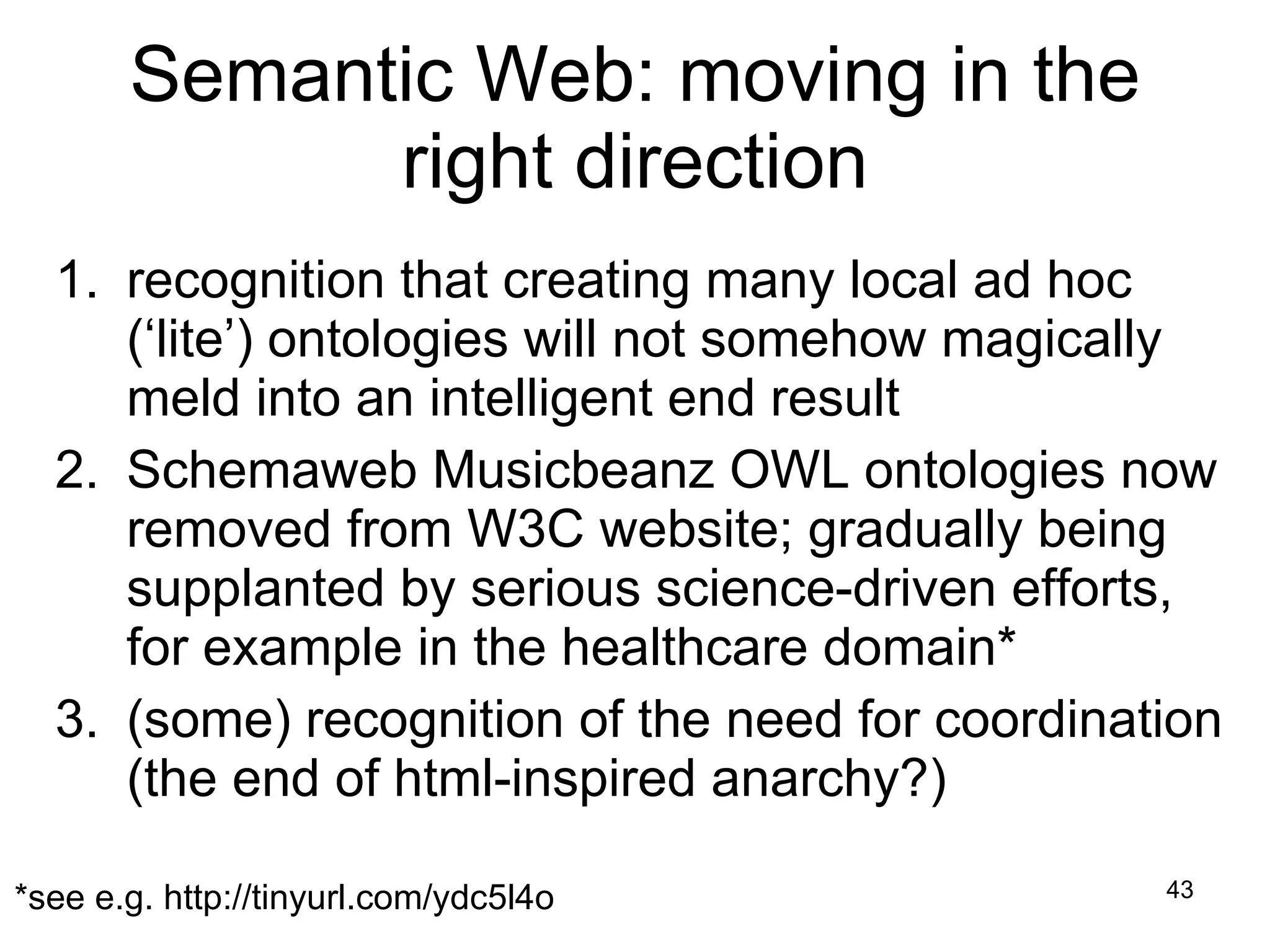 Semantic Web: moving in the right direction recognition that creating many local ad hoc (‘lite’) ontologies will not somehow magically meld into an intelligent end result Schemaweb Musicbeanz OWL ontologies now removed from W3C website; gradually being supplanted by serious science-driven efforts, for example in the healthcare domain* (some) recognition of the need for coordination (the end of html-inspired anarchy?) *see e.g. http://tinyurl.com/ydc5l4o 