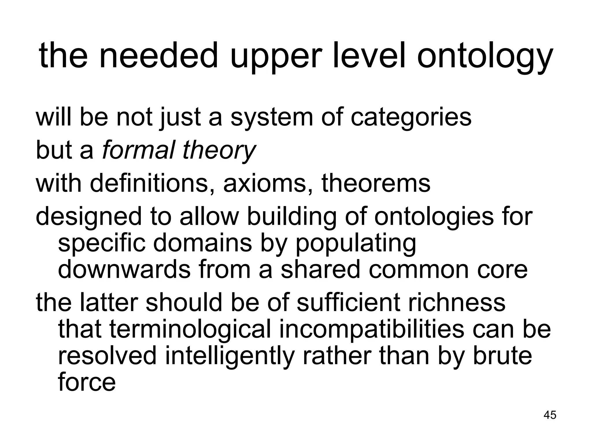 the needed upper level ontology will be not just a system of categories but a  formal theory  with definitions, axioms, theorems designed to allow building of ontologies for specific domains by populating downwards from a shared common core the latter should be of sufficient richness that terminological incompatibilities can be resolved intelligently rather than by brute force 