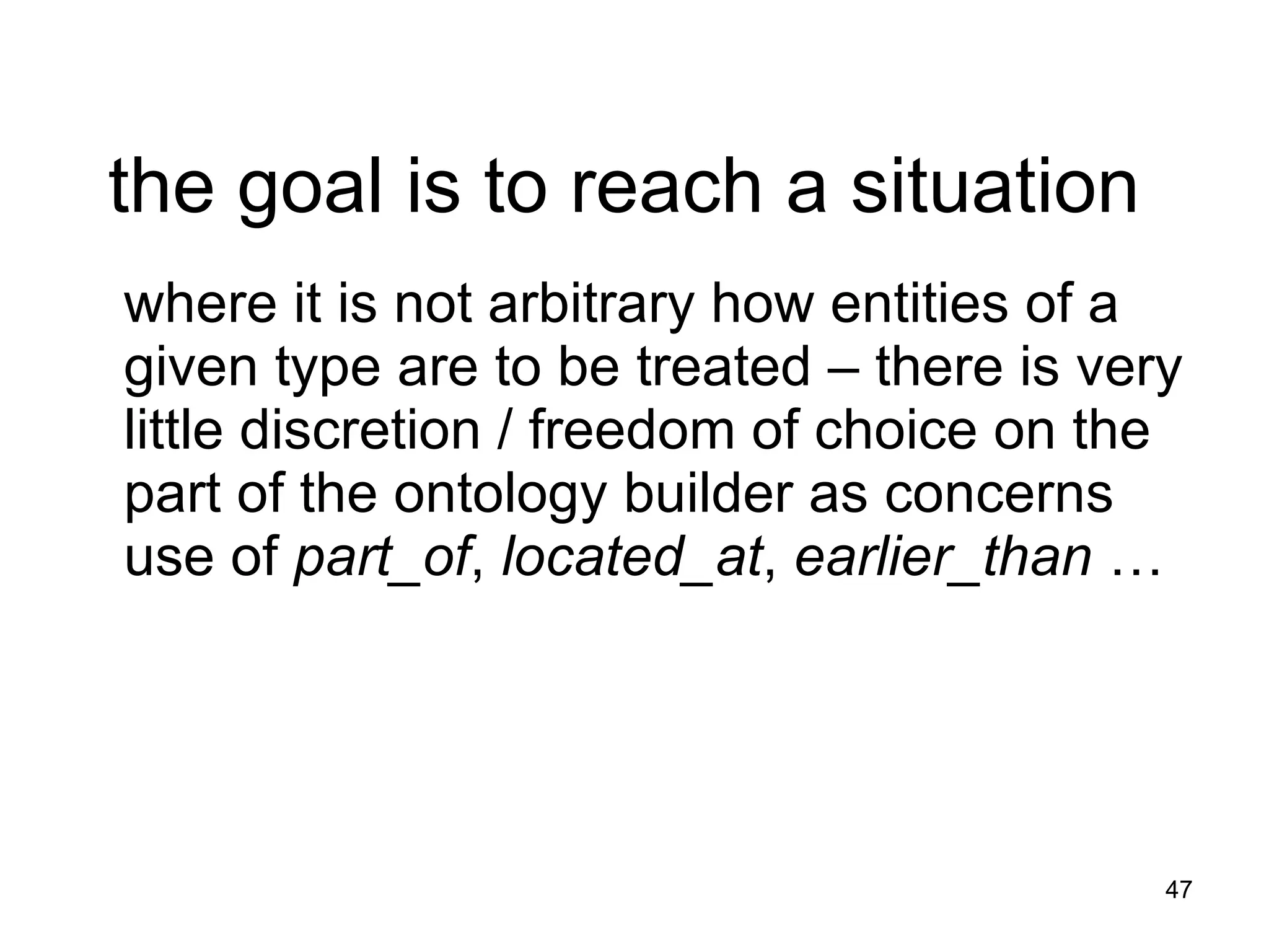 the goal is to reach a situation  where it is not arbitrary how entities of a given type are to be treated – there is very little discretion / freedom of choice on the part of the ontology builder as concerns use of  part_of ,  located_at ,  earlier_than  … 