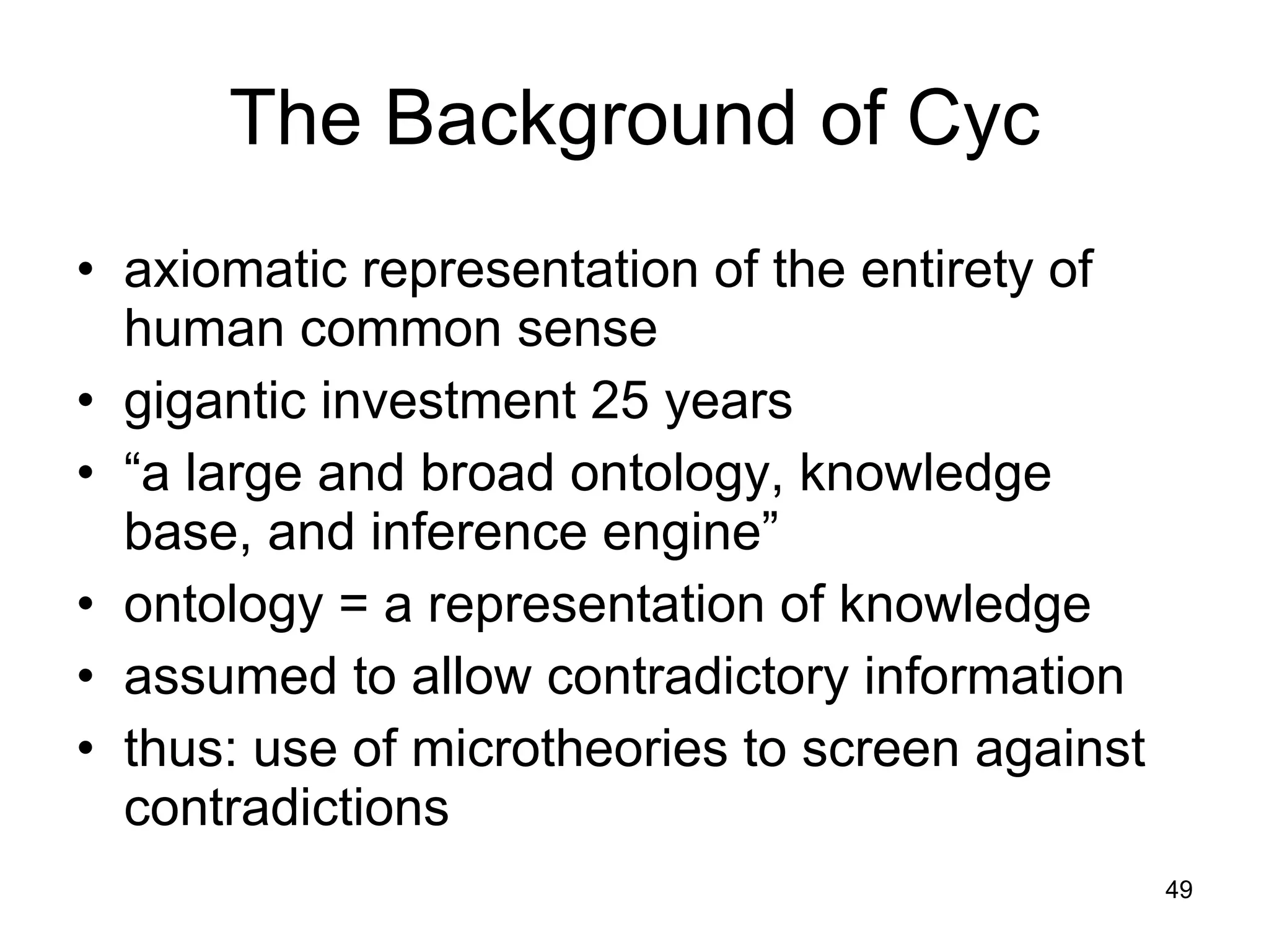 The Background of Cyc axiomatic representation of the entirety of human common sense gigantic investment 25 years  “ a large and broad ontology, knowledge base, and inference engine”  ontology = a representation of knowledge assumed to allow contradictory information thus: use of microtheories to screen against contradictions 