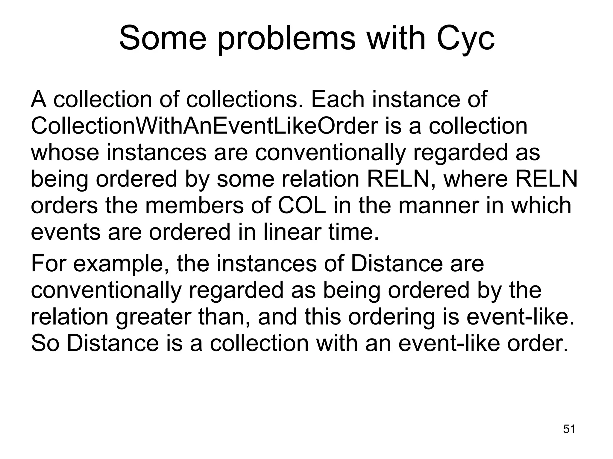 A collection of collections. Each instance of CollectionWithAnEventLikeOrder is a collection whose instances are conventionally regarded as being ordered by some relation RELN, where RELN orders the members of COL in the manner in which events are ordered in linear time. For example, the instances of Distance are conventionally regarded as being ordered by the relation greater than, and this ordering is event-like. So Distance is a collection with an event-like order .      Some problems with Cyc 