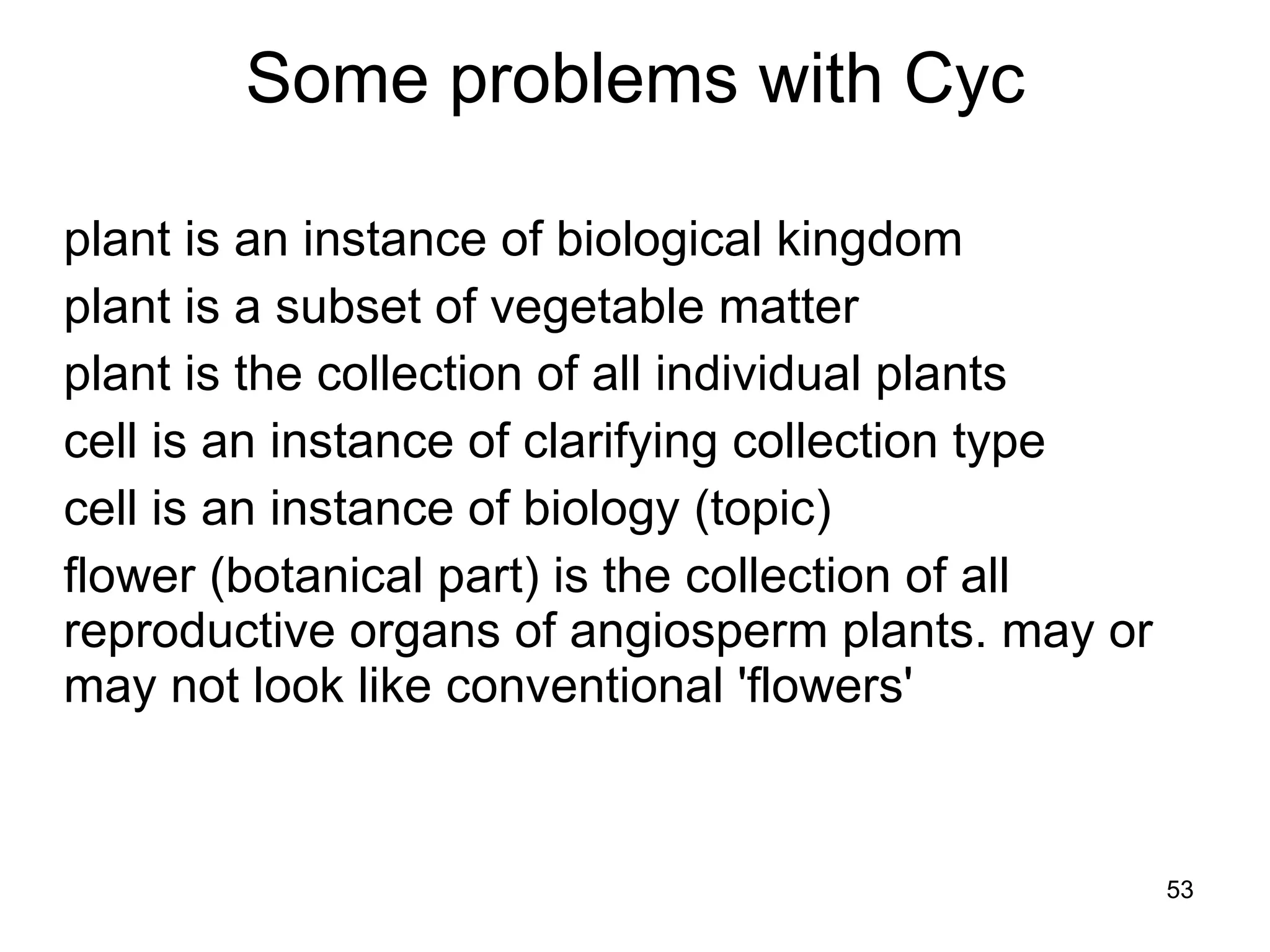     plant is an instance of biological kingdom plant is a subset of vegetable matter plant is the collection of all individual plants cell is an instance of clarifying collection type cell is an instance of biology (topic) flower (botanical part) is the collection of all reproductive organs of angiosperm plants. may or may not look like conventional 'flowers'       Some problems with Cyc 