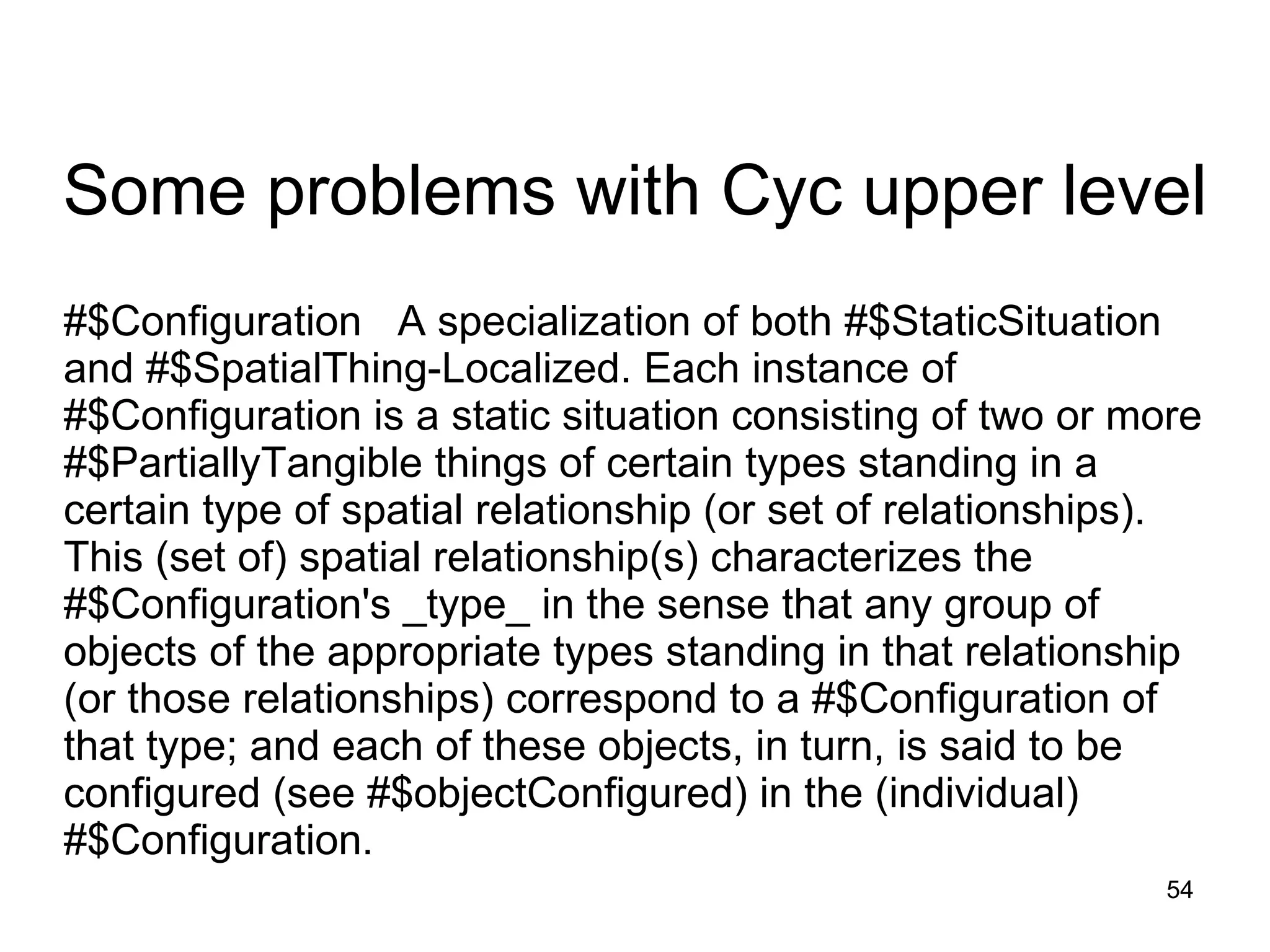 #$Configuration     A specialization of both #$StaticSituation and #$SpatialThing-Localized. Each instance of #$Configuration is a static situation consisting of two or more #$PartiallyTangible things of certain types standing in a certain type of spatial relationship (or set of relationships). This (set of) spatial relationship(s) characterizes the #$Configuration's _type_ in the sense that any group of objects of the appropriate types standing in that relationship (or those relationships) correspond to a #$Configuration of that type; and each of these objects, in turn, is said to be configured (see #$objectConfigured) in the (individual) #$Configuration.  Some problems with Cyc upper level 