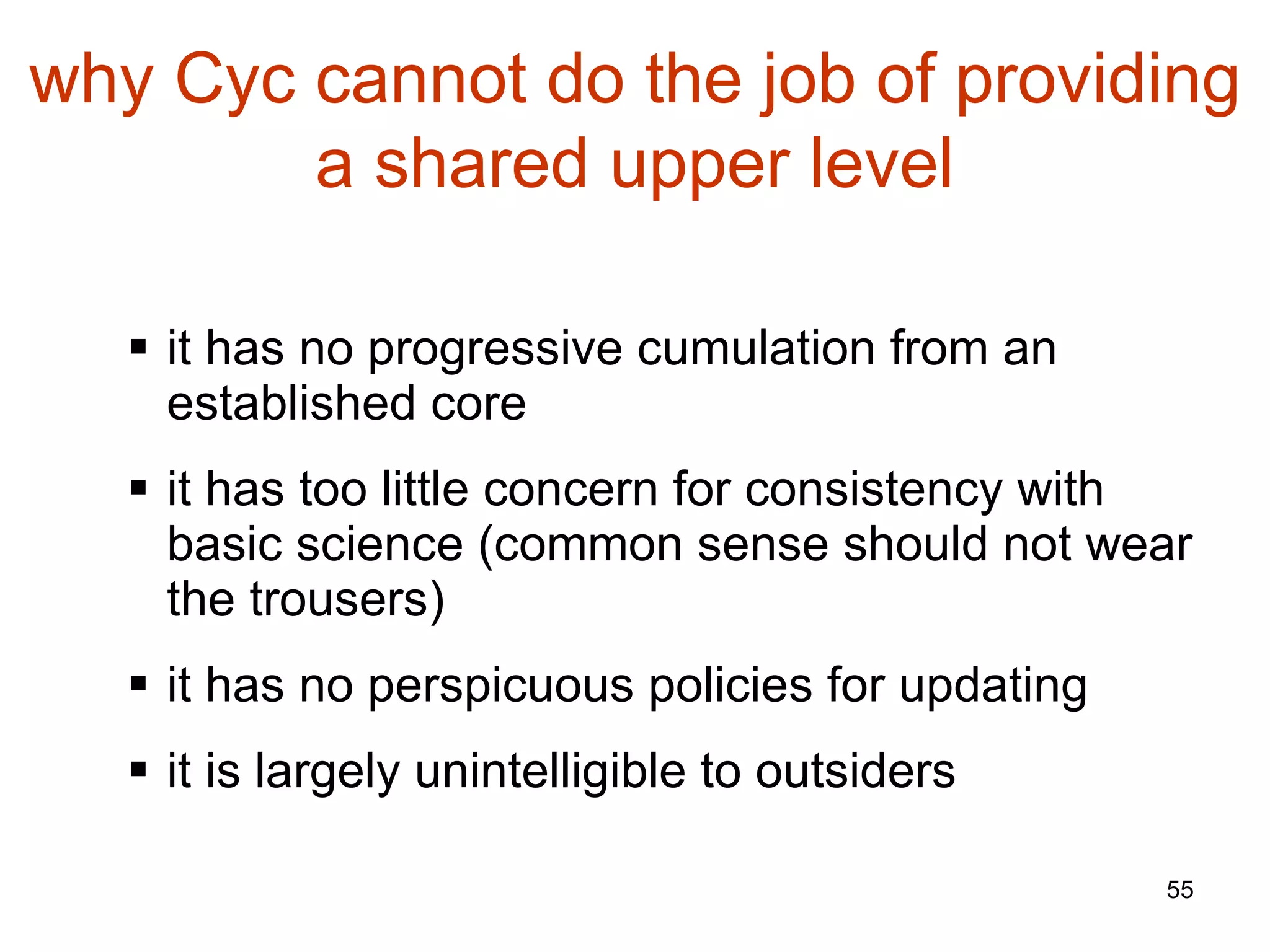 it has no progressive cumulation from an established core it has too little concern for consistency with basic science (common sense should not wear the trousers) it has no perspicuous policies for updating it is largely unintelligible to outsiders why Cyc cannot do the job of providing a shared upper level 