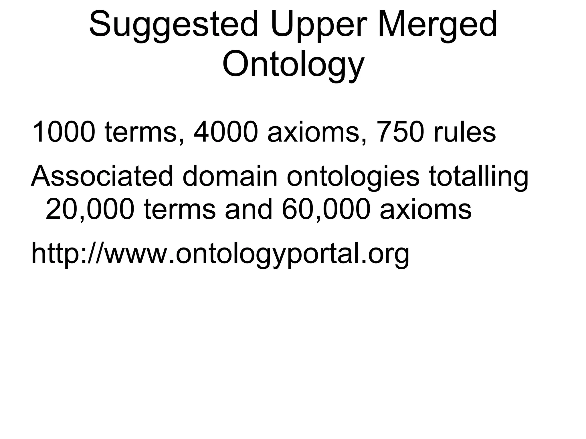 Suggested Upper Merged Ontology 1000 terms, 4000 axioms, 750 rules Associated domain ontologies totalling 20,000 terms and 60,000 axioms http://www.ontologyportal.org 