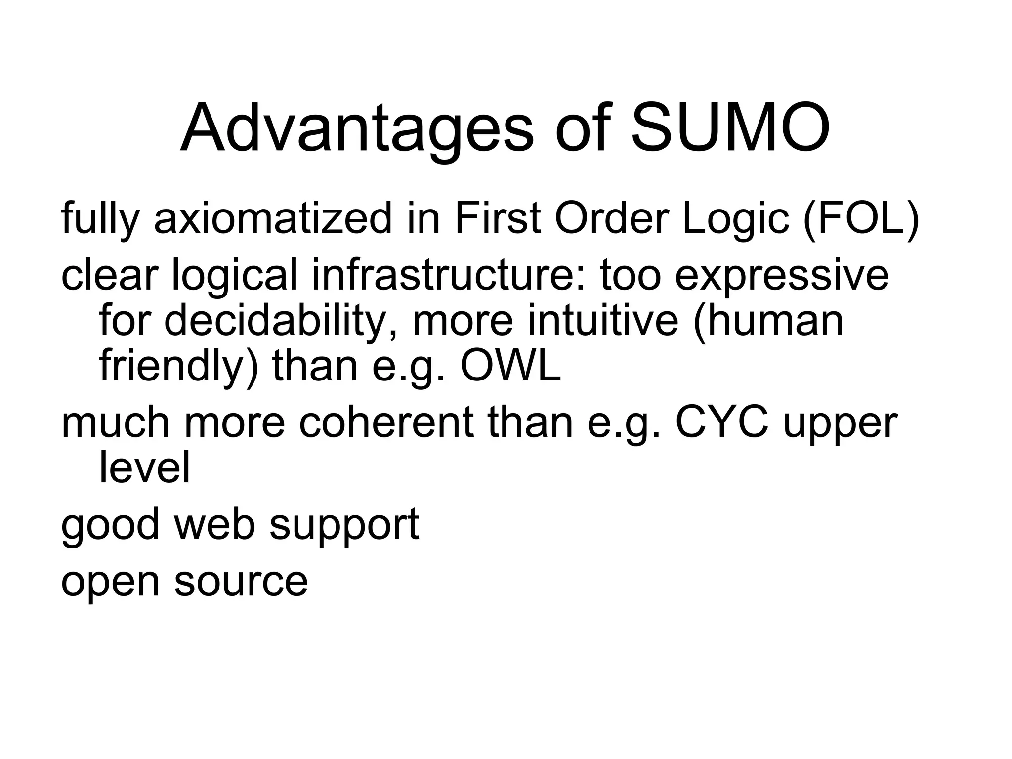 advantages of SUMO Advantages of SUMO fully axiomatized in First Order Logic (FOL) clear logical infrastructure: too expressive for decidability, more intuitive (human friendly) than e.g. OWL much more coherent than e.g. CYC upper level  good web support open source 