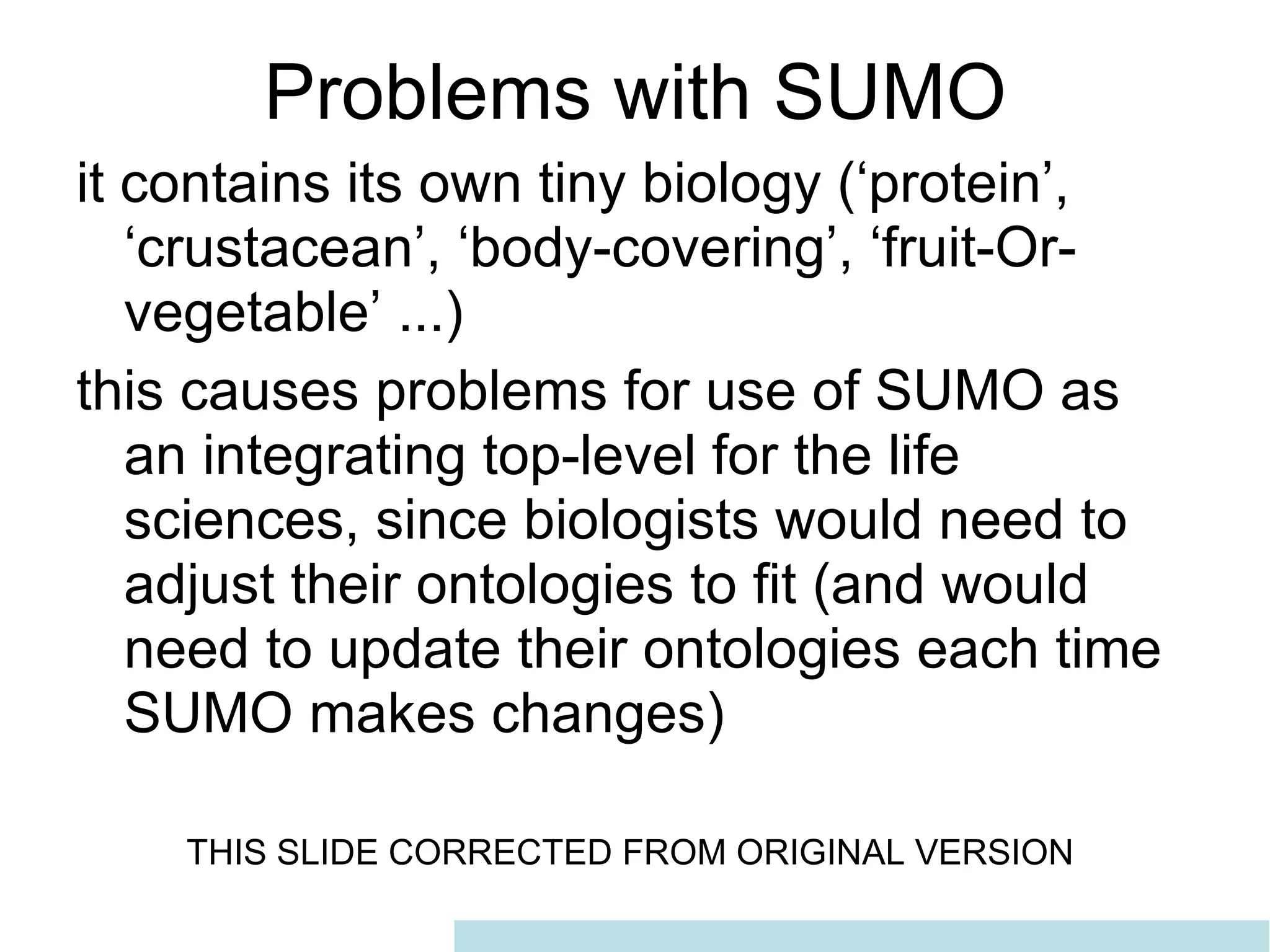 problems with SUMO as Upper-Level Problems with SUMO it contains its own tiny biology (‘protein’, ‘crustacean’, ‘body-covering’, ‘fruit-Or-vegetable’ ...) this causes problems for use of SUMO as an integrating top-level for the life sciences, since biologists would need to adjust their ontologies to fit (and would need to update their ontologies each time SUMO makes changes) THIS SLIDE CORRECTED FROM ORIGINAL VERSION  