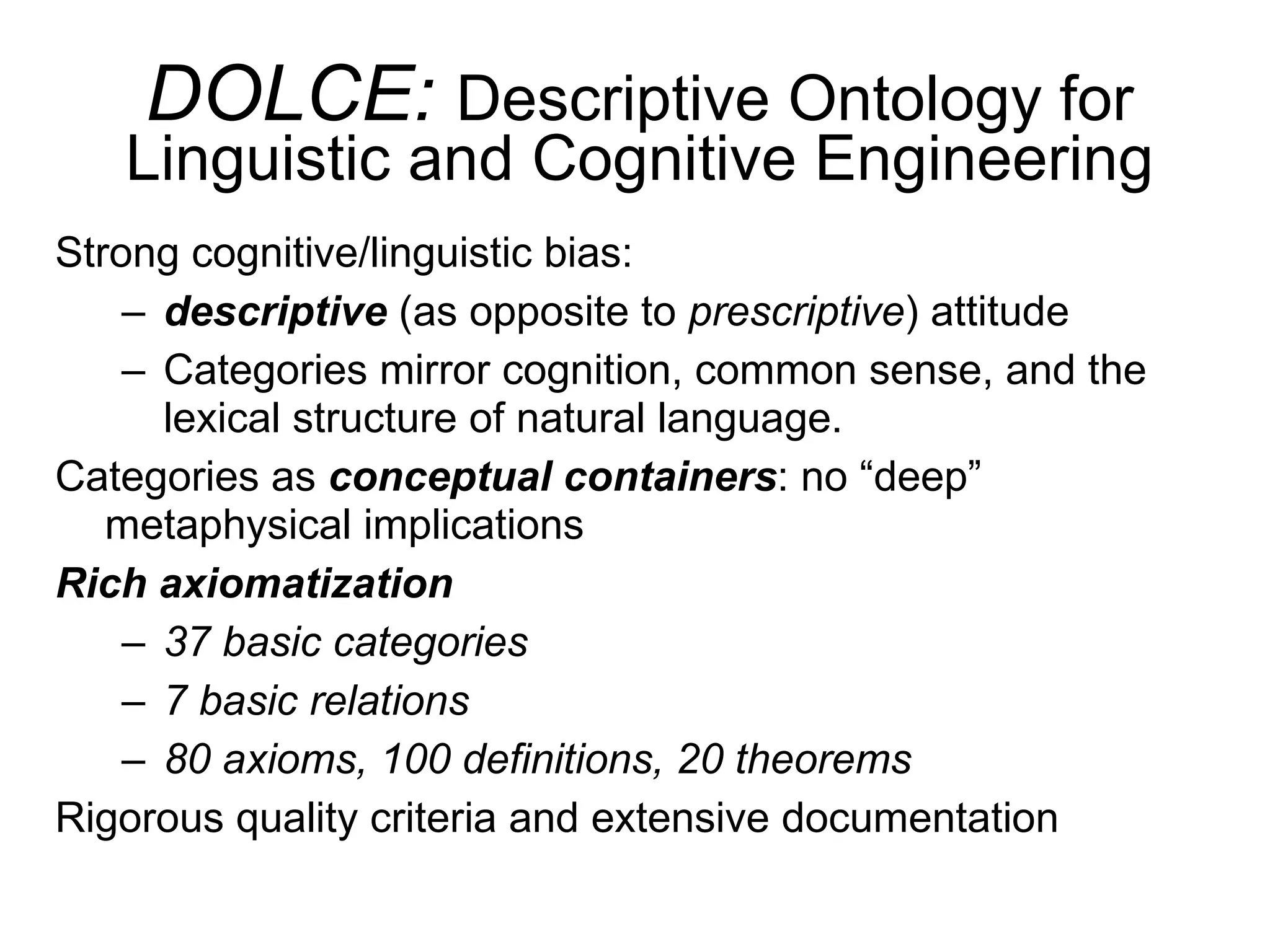 DOLCE:  Descriptive Ontology for Linguistic and Cognitive Engineering Strong cognitive/linguistic bias:  descriptive  (as opposite to  prescriptive ) attitude Categories mirror cognition, common sense, and the lexical structure of natural language. Categories as  conceptual containers : no “deep” metaphysical implications Rich axiomatization 37 basic categories 7 basic relations 80 axioms, 100 definitions, 20 theorems Rigorous quality criteria and extensive documentation 