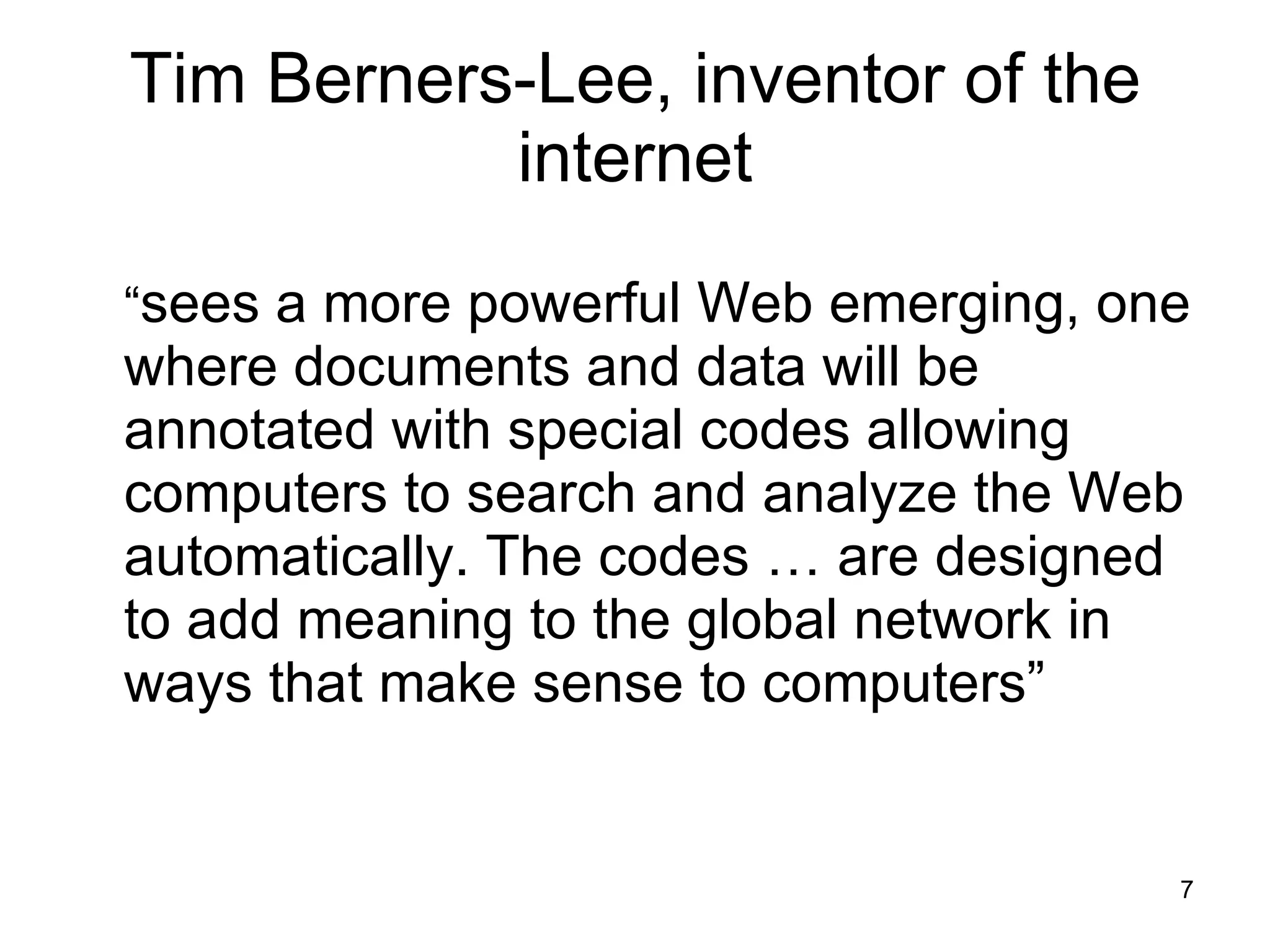 Tim Berners-Lee, inventor of the internet “ sees a more powerful Web emerging, one where documents and data will be annotated with special codes allowing computers to search and analyze the Web automatically. The codes … are designed to add meaning to the global network in ways that make sense to computers” 