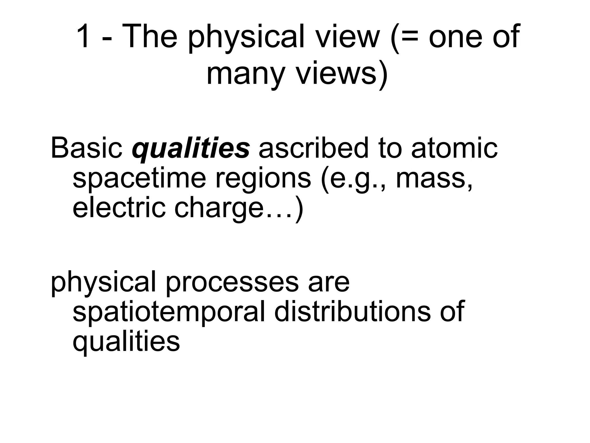 1 - The physical view (= one of many views) Basic  qualities  ascribed to atomic spacetime regions (e.g., mass, electric charge…) physical processes are spatiotemporal distributions of qualities 
