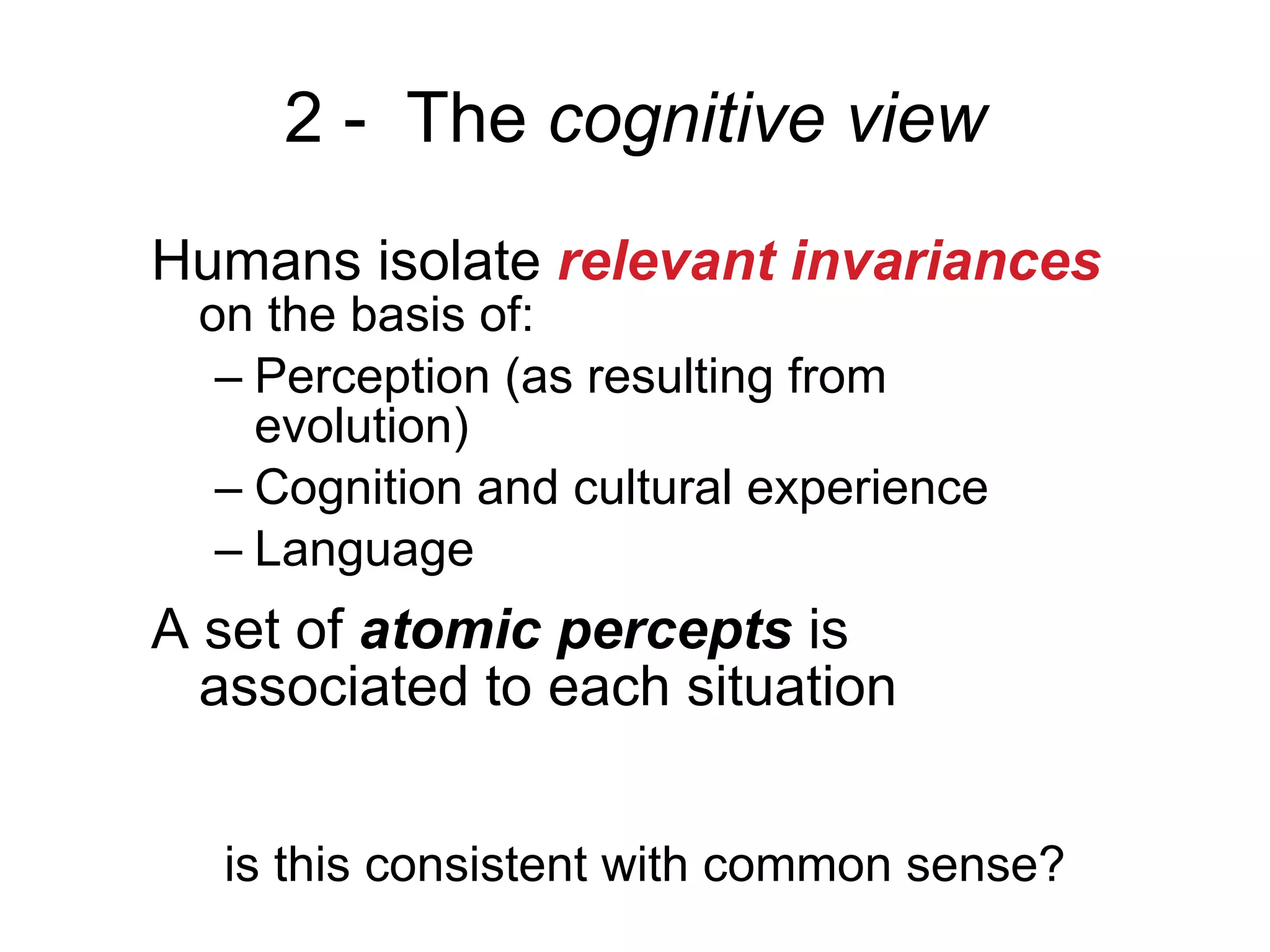 2 -   The  cognitive view Humans isolate  relevant invariances  on the basis of: Perception (as resulting from evolution) Cognition and cultural experience Language A set of  atomic percepts  is associated to each situation is this consistent with common sense? 