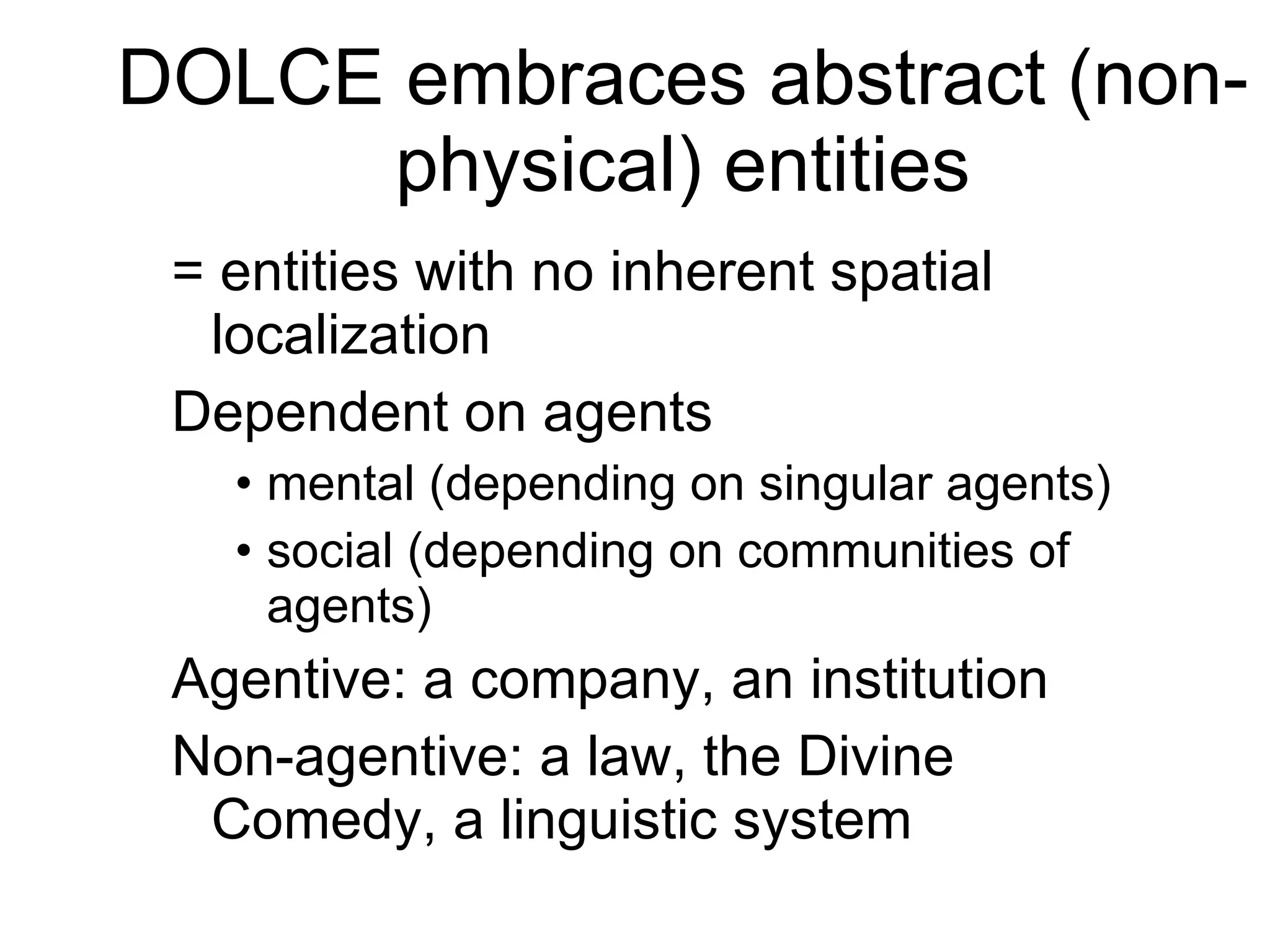 DOLCE embraces abstract (non-physical) entities = entities with no inherent spatial localization Dependent on agents mental (depending on singular agents) social (depending on communities of agents) Agentive: a company, an institution Non-agentive: a law, the Divine Comedy, a linguistic system 