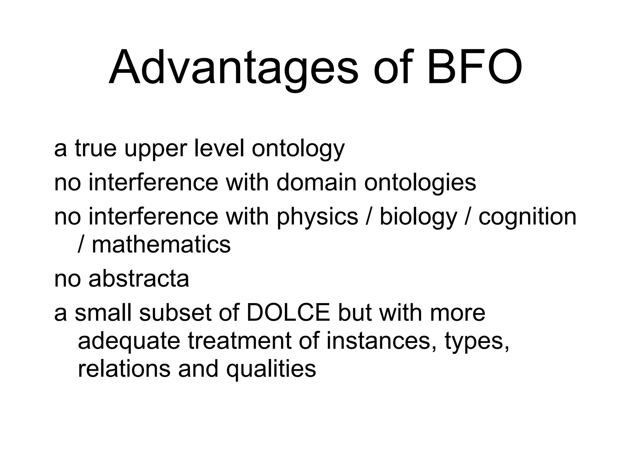 Basic Formal Ontology as alternative (as subset of DOLCE and SUMO)? Advantages of BFO a true upper level ontology no interference with domain ontologies no interference with physics / biology / cognition / mathematics no abstracta a small subset of DOLCE but with more adequate treatment of instances, types, relations and qualities  