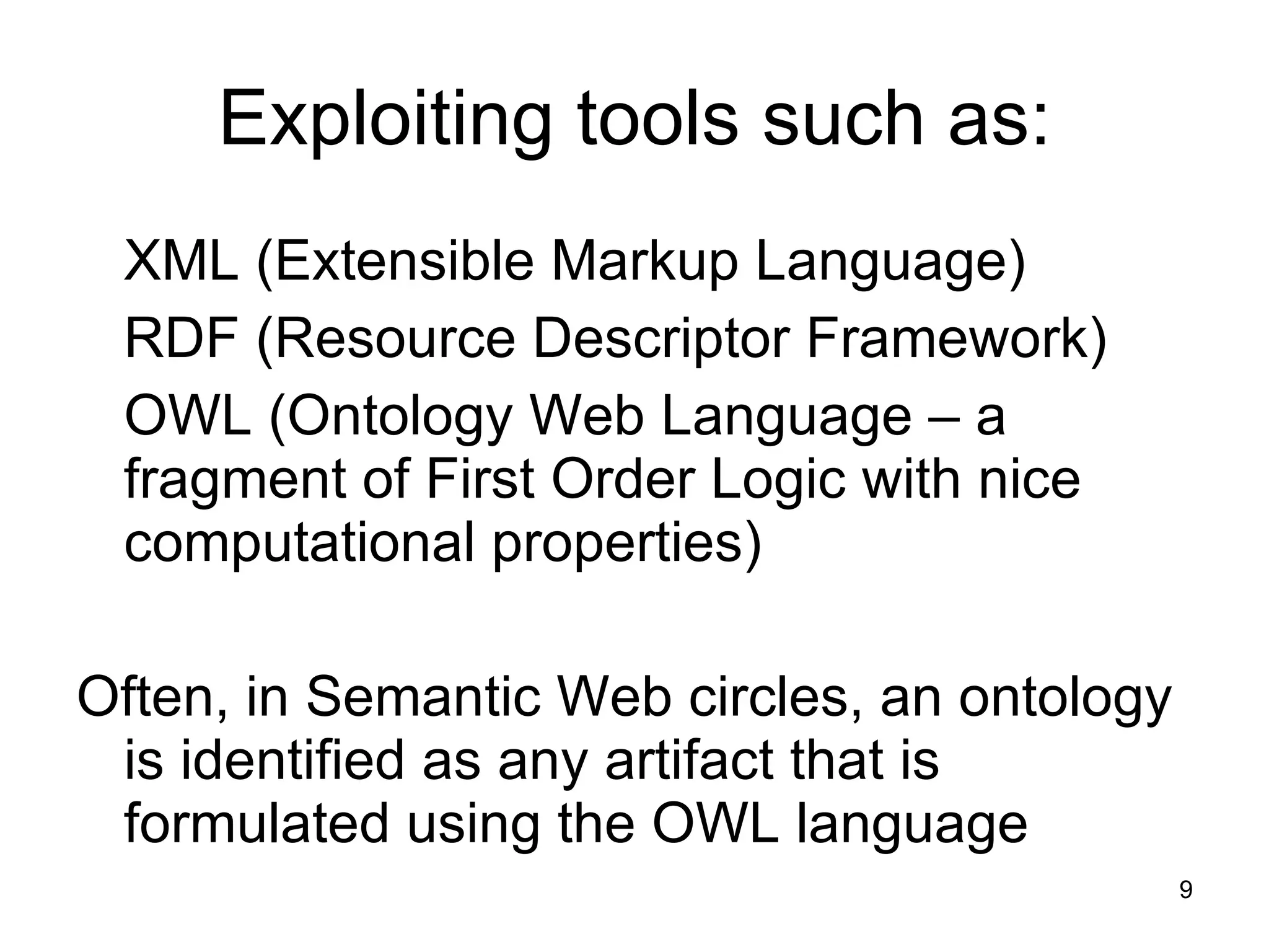 Exploiting tools such as: XML (Extensible Markup Language) RDF (Resource Descriptor Framework)  OWL (Ontology Web Language – a fragment of First Order Logic with nice computational properties) Often, in Semantic Web circles, an ontology is identified as any artifact that is formulated using the OWL language 