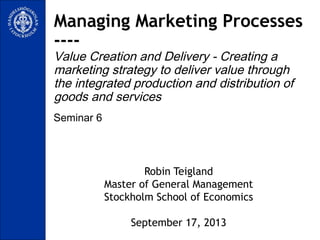 Seminar 6
Managing Marketing Processes
----
Value Creation and Delivery - Creating a
marketing strategy to deliver value through
the integrated production and distribution of
goods and services
Robin Teigland
Master of General Management
Stockholm School of Economics
September 17, 2013
 