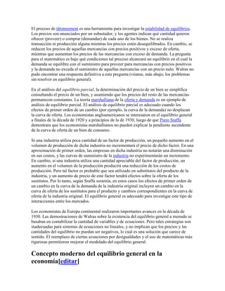 El proceso de tâtonnement es una herramienta para investigar la estabilidad de equilibrios.
Los precios son anunciados por un subastador, y los agentes indican qué cantidad quieren
ofrecer (proveer) o comprar (demandar) de cada uno de los bienes. No se realiza
transacción ni producción alguna mientras los precios estén desequilibrados. En cambio, se
reducen los precios de aquellas mercancías con precios positivos y exceso de oferta,
mientras que aumentan los precios de las mercancías con exceso de demanda. La pregunta
para el matemático es bajo qué condiciones tal proceso alcanzará un equilibrio en el cual la
demanda se equilibre con el suministro para proveer para mercancías con precios positivos
y la demanda no exceda el suministro de aquellas mercancías con un precio nulo. Walras no
pudo encontrar una respuesta definitiva a esta pregunta (véanse, más abajo, los problemas
sin resolver en equilibrio general).
En el análisis del equilibrio parcial, la determinación del precio de un bien se simplifica
consultando el precio de un bien, y asumiendo que los precios del resto de las mercancías
permanecen constantes. La teoría marshalliana de la oferta y demanda es un ejemplo de
análisis de equilibrio parcial. El análisis de equilibrio parcial es adecuado cuando los
efectos de primer orden de un cambio (por ejemplo, la curva de la demanda) no desplazan
la curva de oferta. Los economistas angloamericanos se interesaron en el equilibrio general
a finales de la década de 1920 y a principios de la de 1930, luego de que Piero Sraffa
demostrara que los economistas marshallianos no pueden explicar la pendiente ascendente
de la curva de oferta de un bien de consumo.
Si una industria utiliza poca cantidad de un factor de producción, un pequeño aumento en el
volumen de producción de dicha industria no incrementará el precio de dicho factor. En una
aproximación de primer orden, las empresas en dicha industria no notarán una disminución
en sus costos, y las curvas de suministro de la industria no experimentarán un incremento.
En cambio, si una industria utiliza una cantidad apreciable del factor de producción, un
aumento en el volumen de la producción producirá una reducción de los costos de
producción. Pero tal factor es probable que sea utilizado en substitutos del producto de la
industria, y un aumento de precio de este factor tendrá efectos sobre la oferta de los
sustitutos. Por lo tanto, según Sraffa sostenía, en estos casos los efectos de primer orden de
un cambio en la curva de la demanda de la industria original incluyen un cambio en la
curva de oferta de los sustitutos para el producto y cambios correspondientes en la curva de
oferta de la industria original. El equilibrio general es adecuado para investigar este tipo de
interacciones entre los mercados.
Los economistas de Europa continental realizaron importantes avances en la década de
1930. Las demostraciones de Walras sobre la existencia del equilibrio general a menudo se
basaban en contabilizar la cantidad de variables y de ecuaciones. Pero tales estrategias son
inadecuadas para sistemas de ecuaciones no lineales, y no implican que los precios y las
cantidades del equilibrio no puedan ser negativos, lo cual es una solución que carece de
sentido. El reemplazo de ciertas ecuaciones por desigualdades y el uso de matemáticas más
rigurosas permitieron mejorar el modelado del equilibrio general.
Concepto moderno del equilibrio general en la
economía[editar]
 