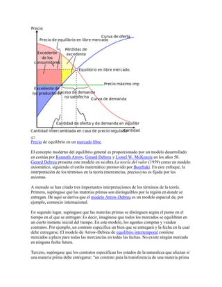 Precio de equilibrio en un mercado libre.
El concepto moderno del equilibrio general es proporcionado por un modelo desarrollado
en común por Kenneth Arrow, Gerard Debreu y Lionel W. McKenzie en los años 50.
Gerard Debreu presenta este modelo en su obra La teoría del valor (1959) como un modelo
axiomático, siguiendo el estilo matemático promovido por Bourbaki. En este enfoque, la
interpretación de los términos en la teoría (mercancías, precios) no es fijada por los
axiomas.
A menudo se han citado tres importantes interpretaciones de los términos de la teoría.
Primero, supóngase que las materias primas son distinguibles por la región en donde se
entregan. De aquí se deriva que el modelo Arrow-Debreu es un modelo espacial de, por
ejemplo, comercio internacional.
En segundo lugar, supóngase que las materias primas se distinguen según el punto en el
tiempo en el que se entregan. Es decir, imagínese que todos los mercados se equilibran en
un cierto instante inicial del tiempo. En este modelo, los agentes compran y venden
contratos. Por ejemplo, un contrato especifica un bien que se entregará y la fecha en la cual
debe entregarse. El modelo de Arrow-Debreu de equilibrio intertemporal contiene
mercados a plazo para todas las mercancías en todas las fechas. No existe ningún mercado
en ninguna fecha futura.
Tercero, supóngase que los contratos especifican los estados de la naturaleza que afectan si
una materia prima debe entregarse: "un contrato para la transferencia de una materia prima
 