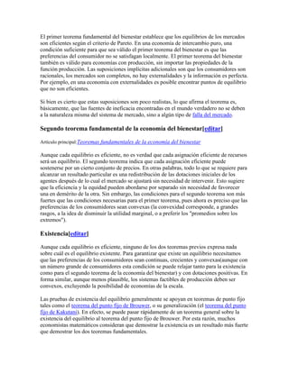 El primer teorema fundamental del bienestar establece que los equilibrios de los mercados
son eficientes según el criterio de Pareto. En una economía de intercambio puro, una
condición suficiente para que sea válido el primer teorema del bienestar es que las
preferencias del consumidor no se satisfagan localmente. El primer teorema del bienestar
también es válido para economías con producción, sin importar las propiedades de la
función producción. Las suposiciones implícitas adicionales son que los consumidores son
racionales, los mercados son completos, no hay externalidades y la información es perfecta.
Por ejemplo, en una economía con externalidades es posible encontrar puntos de equilibrio
que no son eficientes.
Si bien es cierto que estas suposiciones son poco realistas, lo que afirma el teorema es,
básicamente, que las fuentes de ineficacia encontradas en el mundo verdadero no se deben
a la naturaleza misma del sistema de mercado, sino a algún tipo de falla del mercado.
Segundo teorema fundamental de la economía del bienestar[editar]
Artículo principal:Teoremas fundamentales de la economía del bienestar
Aunque cada equilibrio es eficiente, no es verdad que cada asignación eficiente de recursos
será un equilibrio. El segundo teorema indica que cada asignación eficiente puede
sostenerse por un cierto conjunto de precios. En otras palabras, todo lo que se requiere para
alcanzar un resultado particular es una redistribución de las dotaciones iniciales de los
agentes después de lo cual el mercado se ajustará sin necesidad de intervenir. Esto sugiere
que la eficiencia y la equidad pueden abordarse por separado sin necesidad de favorecer
una en demérito de la otra. Sin embargo, las condiciones para el segundo teorema son más
fuertes que las condiciones necesarias para el primer teorema, pues ahora es preciso que las
preferencias de los consumidores sean convexas (la convexidad corresponde, a grandes
rasgos, a la idea de disminuir la utilidad marginal, o a preferir los "promedios sobre los
extremos").
Existencia[editar]
Aunque cada equilibrio es eficiente, ninguno de los dos teoremas previos expresa nada
sobre cuál es el equilibrio existente. Para garantizar que existe un equilibrio necesitamos
que las preferencias de los consumidores sean continuas, crecientes y convexas(aunque con
un número grande de consumidores esta condición se puede relajar tanto para la existencia
como para el segundo teorema de la economía del bienestar) y con dotaciones positivas. En
forma similar, aunque menos plausible, los sistemas factibles de producción deben ser
convexos, excluyendo la posibilidad de economías de la escala.
Las pruebas de existencia del equilibrio generalmente se apoyan en teoremas de punto fijo
tales como el teorema del punto fijo de Brouwer, o su generalización (el teorema del punto
fijo de Kakutani). En efecto, se puede pasar rápidamente de un teorema general sobre la
existencia del equilibrio al teorema del punto fijo de Brouwer. Por esta razón, muchos
economistas matemáticos consideran que demostrar la existencia es un resultado más fuerte
que demostrar los dos teoremas fundamentales.
 