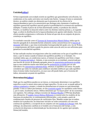 Unicidad[editar]
Si bien (suponiendo convexidad) existirá un equilibrio que generalmente será eficiente, las
condiciones en las cuales será único son mucho más fuertes. Aunque el tema es sumamente
técnico, un análisis simple nos demuestra que la presencia de los efectos de la
riqueza/abundancia (que es la característica que distingue más claramente el análisis de
equilibrio general del equilibrio parcial) genera la posibilidad de la existencia de equilibrios
múltiples. Cuando el precio de un bien determinado cambia, se producen dos efectos.
Primero, se modifica la atracción relativa entre las distintas materias primas y, en segundo
lugar, se altera la distribución de la riqueza/abundancia de agentes individuales. Estos dos
efectos pueden compensarse o reforzarse de forma tal que más de un conjunto de precios
constituya un equilibrio.
Un resultado conocido como el Teorema de Sonnenschein-Mantel-Debreu indica que la
función agregada de la demanda hereda solamente ciertas características de la función de
demanda individual, y que éstas (continuidad, homogeneidad del grado cero, ley de Walras,
y comportamiento del límite cuando los precios están cerca de cero) no son suficientes para
garantizar la unicidad del equilibrio.
Se han realizado muchas investigaciones sobre las condiciones en las que el equilibrio será
único, o por lo menos cuando el número de equilibrios posibles se ve limitado. Un
resultado indica que, en condiciones suaves, el número de equilibrios será finito e impar
(véase el teorema del índice). Además, si una economía en su totalidad, caracterizada por
una función de exceso de demanda agregada, posee la característica preferencia revelada
(que es una condición mucho más fuerte que las preferencias reveladas por un solo
individuo) o la característica substituta bruta, entonces el equilibrio será único. Se puede
considerar que todos los métodos para establecer unicidad establecen que cada equilibrio
tiene el mismo índice local positivo, en cuyo caso allí puede haber, por el teorema del
índice, únicamente un punto de equilibrio.
Determinación[editar]
Dado que los equilibrios pueden no ser únicos, es interesante determinar si un equilibrio
específico es por lo menos único para un lugar específico. Si esto es así, se puede aplicar la
estática comparativa siempre y cuando las perturbaciones al sistema no sean demasiado
grandes. Como se indicó previamente, en una economía regular los equilibrios serán finitos
y, por lo tanto, localmente únicos. Debreu determinó que "la mayor parte" de las economías
son regulares. Sin embargo, trabajos recientes de Michael Mandler (1999) han desafiado
esta afirmación. El modelo Arrow-Debreu-McKenzie es neutral entre los modelos de las
funciones de producción, es continuamente diferenciable y está armado a partir de
combinaciones lineales de procesos de coeficientes fijos. Mandler acepta que en ambos
modelos de la producción, las dotaciones iniciales no serán consistentes con una serie
continua de equilibrios, a excepción de un conjunto con una medida de Lebesgue nula. Sin
embargo, las dotaciones cambian en el modelo con el transcurso del tiempo, y esta
evolución de dotaciones es determinada por las decisiones de los agentes (por ejemplo,
firmas) del modelo.
 