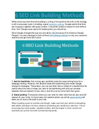 6 SEO Link Building Methods
While some may think that link building is a thing of the past but the truth is this strategy
is still a necessary factor in building a good website’s ranking. Google admits that links
are necessary together with great content. It would be unwise to expect to rank without
links. So if Google cares about link building then you should too.
Since Google changed the way we care about SEO because of its infamous Google
Penguin, it is also important to look at these link building methods to help your website’s
authority and get more SEO value.
1. Ask for backlinks. Not so long ago, backlinks were the major driving force for a
webpage ranking. However, the abused made with backlinking also made Google
change its strategies. These days, you can ask other sites or blogs for a backlink but be
careful about the sites or blogs you want to do backlinking with and just consider
websites that are relevant to your site or else this can do more harm than good.
2. Guest posting. Find places where you can write for other sites that are also and still
relevant to your niche. In most cases, the website where you will do guest posting will
allow you to have a link back to your site.
When creating a post on another site though, make sure that your article is interesting,
well-written and does not focus solely on promoting your products or services. Focus
on proving top notch quality, valuable content, with the reader in mind, and do not
overstuff your anchor text with commercial keywords.
 