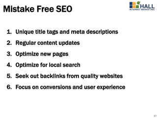 Mistake Free SEO

1. Unique title tags and meta descriptions
2. Regular content updates
3. Optimize new pages
4. Optimize for local search
5. Seek out backlinks from quality websites
6. Focus on conversions and user experience



                                              41
 