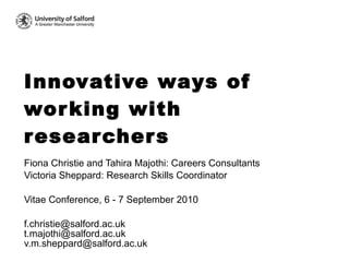 Innovative ways of working with researchers Fiona Christie and Tahira Majothi: Careers Consultants Victoria Sheppard: Research Skills Coordinator Vitae Conference, 6 - 7 September 2010 f.christie@salford.ac.uk  t.majothi@salford.ac.uk  v.m.sheppard@salford.ac.uk  