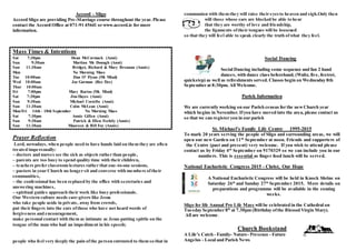 Accord - Sligo
Accord Sligo are providing Pre-Marriage course throughout the year. Please
contact the Accord Office at 071-91 45641 or www.accord.ie for more
information.
Mass Times & Intentions
Sat 7:30pm Dean McCormack (Anni)
Sun 9:30am Martina Mc Donagh (Anni)
Sun 11:30am Bridget, Richard & Mary Brennan (Annis)
Mon No Morning Mass
Tue 10:00am Dan O' Flynn (Mt Mind)
Wed 10:00am Joe Gorman (Rec Dec)
Thur 10:00am
Fri 7:00pm Mary Barins (Mt. Mind)
Sat 7:30pm Jim Hayes (Anni)
Sun 9:30am Michael Costello (Anni)
Sun 11:30am Colm McLean (Anni)
Mon/Fri 14th - 18th September No Morning Mass
Sat 7:30pm Annie Gillen (Anni)
Sun 9:30am Patrick & Ellen Feehily (Annis)
Sun 11:30am Maureen & Bill Foy (Annis)
Prayer Reflection
Lord, nowadays, when people need to have hands laid on them they are often
treated impersonally:
– doctors and nurses see the sick as objects rather than people,
– parents are too busy to spend quality time with their children,
– teachers prefer classroom lectures rather that one-to-one sessions,
– pastors in your Church no longer sit and converse with members oftheir
communities,
– the confessional has been replaced by the office with secretaries and
answering machines,
– spiritual guides approach their work like busy professionals.
Our Western culture needs care-givers like Jesus
who take people aside in private, away from crowds,
put their fingers into the ears ofthose who have not heard words of
forgiveness and encouragement,
make personal contact with them as intimate as Jesus putting spittle on the
tongue ofthe man who had an impediment in his speech;
people who feel very deeply the pain ofthe person entrusted to them so that in
communion with them they will raise their eyesto heaven and sigh.Only then
will those whose ears are blocked be able to hear
that they are worthy of love and friendship,
the ligaments oftheir tongues will be loosened
so that they will feel able to speak clearly the truth ofwhat they feel.
Social Dancing
Social Dancing including some sequence and fun 2 hand
dances, with dance class beforehand, (Waltz, five, foxtrot,
quickstep) as well as refreshments served. Classes begin on Wednesday 8th
September at 8:30pm. All Welcome.
Parish Information
We are currently working on our Parish census for the newChurch year
which begins in November. Ifyou have moved into the area, please contact us
so that we can register you in our parish
St. Michael’s Family Life Centre 1995-2015
To mark 20 years serving the people of Sligo and surrounding areas, we will
open our new Garden on 11th
September at noon. Friends and supporters of
the Centre (past and present) very welcome. If you wish to attend please
contact us by Friday 4th
September on 9170329 so we can include you in our
numbers. This is essential as finger food lunch will be served.
National Eucharistic Congress 2015 - Christ, Our Hope
A National Eucharistic Congress will be held in Knock Shrine on
Saturday 26th
and Sunday 27th
September 2015. More details on
preparations and programme will be available in the coming
weeks.
Sligo for life Annual Pro Life Mass will be celebrated in the Cathedral on
Tuesday September 8th
at 7.30pm (Birthday ofthe Blessed Virgin Mary).
All are welcome.
Church Bookstand
A Life's Catch - Family- Nature- Presence - Future
Angelus - Local and Parish News
 