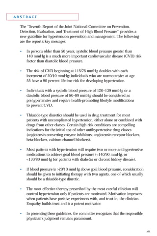 abstract
The “Seventh Report of the Joint National Committee on Prevention,
Detection, Evaluation, and Treatment of High Blood Pressure” provides a
new guideline for hypertension prevention and management. The following
are the report’s key messages:
•

In persons older than 50 years, systolic blood pressure greater than
140 mmHg is a much more important cardiovascular disease (CVD) risk
factor than diastolic blood pressure.

•

The risk of CVD beginning at 115/75 mmHg doubles with each
increment of 20/10 mmHg; individuals who are normotensive at age
55 have a 90 percent lifetime risk for developing hypertension.

•

Individuals with a systolic blood pressure of 120–139 mmHg or a
diastolic blood pressure of 80–89 mmHg should be considered as
prehypertensive and require health-promoting lifestyle modifications
to prevent CVD.

•

Thiazide-type diuretics should be used in drug treatment for most
patients with uncomplicated hypertension, either alone or combined with
drugs from other classes. Certain high-risk conditions are compelling
indications for the initial use of other antihypertensive drug classes
(angiotensin converting enzyme inhibitors, angiotensin receptor blockers,
beta-blockers, calcium channel blockers).

•

Most patients with hypertension will require two or more antihypertensive
medications to achieve goal blood pressure (<140/90 mmHg, or
<130/80 mmHg for patients with diabetes or chronic kidney disease).

•

If blood pressure is >20/10 mmHg above goal blood pressure, consideration
should be given to initiating therapy with two agents, one of which usually
should be a thiazide-type diuretic.

•

The most effective therapy prescribed by the most careful clinician will
control hypertension only if patients are motivated. Motivation improves
when patients have positive experiences with, and trust in, the clinician.
Empathy builds trust and is a potent motivator.

•

In presenting these guidelines, the committee recognizes that the responsible
physician’s judgment remains paramount.

xiii

 