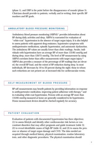 (phase 1), and DBP is the point before the disappearance of sounds (phase 5).
Clinicians should provide to patients, verbally and in writing, their specific BP
numbers and BP goals.

ambulatory blood pressure monitoring
Ambulatory blood pressure monitoring (ABPM)17 provides information about
BP during daily activities and sleep. ABPM is warranted for evaluation of
“white-coat” hypertension in the absence of target organ injury. It is also helpful
to assess patients with apparent drug resistance, hypotensive symptoms with
antihypertensive medications, episodic hypertension, and autonomic dysfunction.
The ambulatory BP values are usually lower than clinic readings. Awake, individuals with hypertension have an average BP of more than 135/85 mmHg and
during sleep, more than 120/75 mmHg. The level of BP measurement by using
ABPM correlates better than office measurements with target organ injury.18
ABPM also provides a measure of the percentage of BP readings that are elevated, the overall BP load, and the extent of BP reduction during sleep. In most
individuals, BP decreases by 10 to 20 percent during the night; those in whom
such reductions are not present are at increased risk for cardiovascular events.

s e l f - m e a s u r e m e n t o f b lo o d p r e s s u r e
BP self measurements may benefit patients by providing information on response
to antihypertensive medication, improving patient adherence with therapy,19 and
in evaluating white-coat hypertension. Persons with an average BP more than
135/85 mmHg measured at home are generally considered to be hypertensive.
Home measurement devices should be checked regularly for accuracy.

pat i e n t e v a l u at i o n
Evaluation of patients with documented hypertension has three objectives:
(1) to assess lifestyle and identify other cardiovascular risk factors or concomitant disorders that may affect prognosis and guide treatment (table 3);
(2) to reveal identifiable causes of high BP (table 4); and (3) to assess the presence or absence of target organ damage and CVD. The data needed are
acquired through medical history, physical examination, routine laboratory
tests, and other diagnostic procedures. The physical examination should
5

 