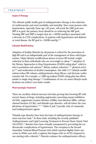 treatment
Goals of Therapy

The ultimate public health goal of antihypertensive therapy is the reduction
of cardiovascular and renal morbidity and mortality. Since most persons with
hypertension, especially those age >50 years, will reach the DBP goal once
SBP is at goal, the primary focus should be on achieving the SBP goal.
Treating SBP and DBP to targets that are <140/90 mmHg is associated with
a decrease in CVD complications. In patients with hypertension and diabetes
or renal disease, the BP goal is <130/80 mmHg.21,22
Lifestyle Modifications

Adoption of healthy lifestyles by all persons is critical for the prevention of
high BP and is an indispensable part of the management of those with hypertension. Major lifestyle modifications shown to lower BP include weight
reduction in those individuals who are overweight or obese,23,24 adoption of
the Dietary Approaches to Stop Hypertension (DASH) eating plan25 which is
rich in potassium and calcium,26 dietary sodium reduction,25–27 physical activity,28,29 and moderation of alcohol consumption. (See table 5.)30 Lifestyle modifications reduce BP, enhance antihypertensive drug efficacy, and decrease cardiovascular risk. For example, a 1,600 mg sodium DASH eating plan has effects
similar to single drug therapy.25 Combinations of two (or more) lifestyle modifications can achieve even better results.
Pharmacologic Treatment

There are excellent clinical outcome trial data proving that lowering BP with
several classes of drugs, including angiotensin converting enzyme inhibitors
(ACEIs), angiotensin receptor blockers (ARBs), beta-blockers (BBs), calcium
channel blockers (CCBs), and thiazide-type diuretics, will all reduce the complications of hypertension.10,31–37 Tables 6 and 7 provide a list of commonly
used antihypertensive agents.
Thiazide-type diuretics have been the basis of antihypertensive therapy in
most outcome trials.37 In these trials, including the recently published
Antihypertensive and Lipid Lowering Treatment to Prevent Heart Attack Trial
(ALLHAT),33 diuretics have been virtually unsurpassed in preventing the cardiovascular complications of hypertension. The exception is the Second
Australian National Blood Pressure trial which reported slightly better outcomes in White men with a regimen that began with an ACEI compared to
one starting with a diuretic.36 Diuretics enhance the antihypertensive efficacy
7

 