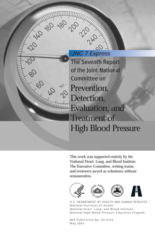 JNC 7 Express

The Seventh Report
of the Joint National
Committee on

Prevention,
Detection,
Evaluation, and
Treatment of
High Blood Pressure

This work was supported entirely by the
National Heart, Lung, and Blood Institute.
The Executive Committee, writing teams,
and reviewers served as volunteers without
remuneration.

U . S . D E PA RT M E N T O F H E A LT H A N D H U M A N S E RV I C E S
National Institutes of Health
National Heart, Lung, and Blood Institute
National High Blood Pressure Education Program
NIH Publication No. 03-5233
May 2003

 