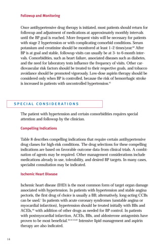 Followup and Monitoring

Once antihypertensive drug therapy is initiated, most patients should return for
followup and adjustment of medications at approximately monthly intervals
until the BP goal is reached. More frequent visits will be necessary for patients
with stage 2 hypertension or with complicating comorbid conditions. Serum
potassium and creatinine should be monitored at least 1–2 times/year.60 After
BP is at goal and stable, followup visits can usually be at 3- to 6-month intervals. Comorbidities, such as heart failure, associated diseases such as diabetes,
and the need for laboratory tests influence the frequency of visits. Other cardiovascular risk factors should be treated to their respective goals, and tobacco
avoidance should be promoted vigorously. Low-dose aspirin therapy should be
considered only when BP is controlled, because the risk of hemorrhagic stroke
is increased in patients with uncontrolled hypertension.61

special considerations
The patient with hypertension and certain comorbidities requires special
attention and followup by the clinician.
Compelling Indications

Table 8 describes compelling indications that require certain antihypertensive
drug classes for high-risk conditions. The drug selections for these compelling
indications are based on favorable outcome data from clinical trials. A combination of agents may be required. Other management considerations include
medications already in use, tolerability, and desired BP targets. In many cases,
specialist consultation may be indicated.
Ischemic Heart Disease

Ischemic heart disease (IHD) is the most common form of target organ damage
associated with hypertension. In patients with hypertension and stable angina
pectoris, the first drug of choice is usually a BB; alternatively, long-acting CCBs
can be used.1 In patients with acute coronary syndromes (unstable angina or
myocardial infarction), hypertension should be treated initially with BBs and
ACEIs,49 with addition of other drugs as needed for BP control. In patients
with postmyocardial infarction, ACEIs, BBs, and aldosterone antagonists have
proven to be most beneficial.50,52,53,62 Intensive lipid management and aspirin
therapy are also indicated.

14

 