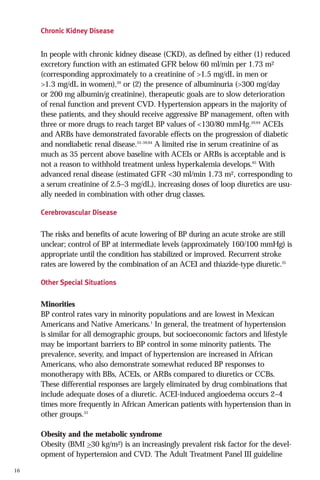 Chronic Kidney Disease

In people with chronic kidney disease (CKD), as defined by either (1) reduced
excretory function with an estimated GFR below 60 ml/min per 1.73 m2
(corresponding approximately to a creatinine of >1.5 mg/dL in men or
>1.3 mg/dL in women),20 or (2) the presence of albuminuria (>300 mg/day
or 200 mg albumin/g creatinine), therapeutic goals are to slow deterioration
of renal function and prevent CVD. Hypertension appears in the majority of
these patients, and they should receive aggressive BP management, often with
three or more drugs to reach target BP values of <130/80 mmHg.59,64 ACEIs
and ARBs have demonstrated favorable effects on the progression of diabetic
and nondiabetic renal disease.55–59,64 A limited rise in serum creatinine of as
much as 35 percent above baseline with ACEIs or ARBs is acceptable and is
not a reason to withhold treatment unless hyperkalemia develops.65 With
advanced renal disease (estimated GFR <30 ml/min 1.73 m2, corresponding to
a serum creatinine of 2.5–3 mg/dL), increasing doses of loop diuretics are usually needed in combination with other drug classes.
Cerebrovascular Disease

The risks and benefits of acute lowering of BP during an acute stroke are still
unclear; control of BP at intermediate levels (approximately 160/100 mmHg) is
appropriate until the condition has stabilized or improved. Recurrent stroke
rates are lowered by the combination of an ACEI and thiazide-type diuretic.35
Other Special Situations

Minorities
BP control rates vary in minority populations and are lowest in Mexican
Americans and Native Americans.1 In general, the treatment of hypertension
is similar for all demographic groups, but socioeconomic factors and lifestyle
may be important barriers to BP control in some minority patients. The
prevalence, severity, and impact of hypertension are increased in African
Americans, who also demonstrate somewhat reduced BP responses to
monotherapy with BBs, ACEIs, or ARBs compared to diuretics or CCBs.
These differential responses are largely eliminated by drug combinations that
include adequate doses of a diuretic. ACEI-induced angioedema occurs 2–4
times more frequently in African American patients with hypertension than in
other groups.33
Obesity and the metabolic syndrome
Obesity (BMI >30 kg/m2) is an increasingly prevalent risk factor for the development of hypertension and CVD. The Adult Treatment Panel III guideline
16

 