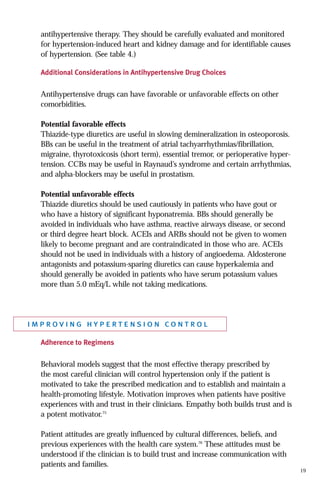 antihypertensive therapy. They should be carefully evaluated and monitored
for hypertension-induced heart and kidney damage and for identifiable causes
of hypertension. (See table 4.)
Additional Considerations in Antihypertensive Drug Choices

Antihypertensive drugs can have favorable or unfavorable effects on other
comorbidities.
Potential favorable effects
Thiazide-type diuretics are useful in slowing demineralization in osteoporosis.
BBs can be useful in the treatment of atrial tachyarrhythmias/fibrillation,
migraine, thyrotoxicosis (short term), essential tremor, or perioperative hypertension. CCBs may be useful in Raynaud’s syndrome and certain arrhythmias,
and alpha-blockers may be useful in prostatism.
Potential unfavorable effects
Thiazide diuretics should be used cautiously in patients who have gout or
who have a history of significant hyponatremia. BBs should generally be
avoided in individuals who have asthma, reactive airways disease, or second
or third degree heart block. ACEIs and ARBs should not be given to women
likely to become pregnant and are contraindicated in those who are. ACEIs
should not be used in individuals with a history of angioedema. Aldosterone
antagonists and potassium-sparing diuretics can cause hyperkalemia and
should generally be avoided in patients who have serum potassium values
more than 5.0 mEq/L while not taking medications.

improving hypertension control
Adherence to Regimens

Behavioral models suggest that the most effective therapy prescribed by
the most careful clinician will control hypertension only if the patient is
motivated to take the prescribed medication and to establish and maintain a
health-promoting lifestyle. Motivation improves when patients have positive
experiences with and trust in their clinicians. Empathy both builds trust and is
a potent motivator.75
Patient attitudes are greatly influenced by cultural differences, beliefs, and
previous experiences with the health care system.76 These attitudes must be
understood if the clinician is to build trust and increase communication with
patients and families.

19

 