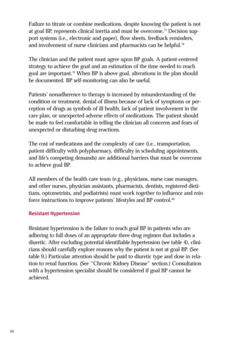 Failure to titrate or combine medications, despite knowing the patient is not
at goal BP, represents clinical inertia and must be overcome.77 Decision support systems (i.e., electronic and paper), flow sheets, feedback reminders,
and involvement of nurse clinicians and pharmacists can be helpful.78
The clinician and the patient must agree upon BP goals. A patient-centered
strategy to achieve the goal and an estimation of the time needed to reach
goal are important.79 When BP is above goal, alterations in the plan should
be documented. BP self-monitoring can also be useful.
Patients’ nonadherence to therapy is increased by misunderstanding of the
condition or treatment, denial of illness because of lack of symptoms or perception of drugs as symbols of ill health, lack of patient involvement in the
care plan, or unexpected adverse effects of medications. The patient should
be made to feel comfortable in telling the clinician all concerns and fears of
unexpected or disturbing drug reactions.
The cost of medications and the complexity of care (i.e., transportation,
patient difficulty with polypharmacy, difficulty in scheduling appointments,
and life’s competing demands) are additional barriers that must be overcome
to achieve goal BP.
All members of the health care team (e.g., physicians, nurse case managers,
and other nurses, physician assistants, pharmacists, dentists, registered dietitians, optometrists, and podiatrists) must work together to influence and reinforce instructions to improve patients’ lifestyles and BP control.80
Resistant Hypertension

Resistant hypertension is the failure to reach goal BP in patients who are
adhering to full doses of an appropriate three-drug regimen that includes a
diuretic. After excluding potential identifiable hypertension (see table 4), clinicians should carefully explore reasons why the patient is not at goal BP. (See
table 9.) Particular attention should be paid to diuretic type and dose in relation to renal function. (See “Chronic Kidney Disease” section.) Consultation
with a hypertension specialist should be considered if goal BP cannot be
achieved.

20

 