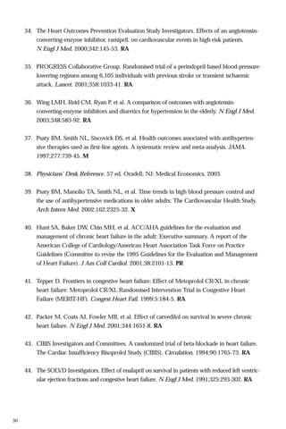 34. The Heart Outcomes Prevention Evaluation Study Investigators. Effects of an angiotensinconverting-enzyme inhibitor, ramipril, on cardiovascular events in high-risk patients.
N Engl J Med. 2000;342:145-53. RA
35. PROGRESS Collaborative Group. Randomised trial of a perindopril-based blood-pressurelowering regimen among 6,105 individuals with previous stroke or transient ischaemic
attack. Lancet. 2001;358:1033-41. RA
36. Wing LMH, Reid CM, Ryan P, et al. A comparison of outcomes with angiotensinconverting-enzyme inhibitors and diuretics for hypertension in the elderly. N Engl J Med.
2003;348:583-92. RA
37. Psaty BM, Smith NL, Siscovick DS, et al. Health outcomes associated with antihypertensive therapies used as first-line agents. A systematic review and meta-analysis. JAMA.
1997;277:739-45. M
38. Physicians’ Desk Reference. 57 ed. Oradell, NJ: Medical Economics, 2003.
39. Psaty BM, Manolio TA, Smith NL, et al. Time trends in high blood pressure control and
the use of antihypertensive medications in older adults: The Cardiovascular Health Study.
Arch Intern Med. 2002;162:2325-32. X
40. Hunt SA, Baker DW, Chin MH, et al. ACC/AHA guidelines for the evaluation and
management of chronic heart failure in the adult: Executive summary. A report of the
American College of Cardiology/American Heart Association Task Force on Practice
Guidelines (Committee to revise the 1995 Guidelines for the Evaluation and Management
of Heart Failure). J Am Coll Cardiol. 2001;38:2101-13. PR
41. Tepper D. Frontiers in congestive heart failure: Effect of Metoprolol CR/XL in chronic
heart failure: Metoprolol CR/XL Randomised Intervention Trial in Congestive Heart
Failure (MERIT-HF). Congest Heart Fail. 1999;5:184-5. RA
42. Packer M, Coats AJ, Fowler MB, et al. Effect of carvedilol on survival in severe chronic
heart failure. N Engl J Med. 2001;344:1651-8. RA
43. CIBIS Investigators and Committees. A randomized trial of beta-blockade in heart failure.
The Cardiac Insufficiency Bisoprolol Study (CIBIS). Circulation. 1994;90:1765-73. RA
44. The SOLVD Investigators. Effect of enalapril on survival in patients with reduced left ventricular ejection fractions and congestive heart failure. N Engl J Med. 1991;325:293-302. RA

30

 