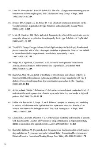55. Lewis EJ, Hunsicker LG, Bain RP, Rohde RD. The effect of angiotensin-converting-enzyme
inhibition on diabetic nephropathy. The Collaborative Study Group. N Engl J Med.
1993;329:1456-62. RA
56. Brenner BM, Cooper ME, de Zeeuw D, et al. Effects of losartan on renal and cardiovascular outcomes in patients with type 2 diabetes and nephropathy. N Engl J Med.
2001;345:861-9. RA
57. Lewis EJ, Hunsicker LG, Clarke WR, et al. Renoprotective effect of the angiotensin-receptor
antagonist irbesartan in patients with nephropathy due to type 2 diabetes. N Engl J Med.
2001;345:851-60. RA
58. The GISEN Group (Gruppo Italiano di Studi Epidemiologici in Nefrologia). Randomised
placebo-controlled trial of effect of ramipril on decline in glomerular filtration rate and risk
of terminal renal failure in proteinuric, non-diabetic nephropathy. Lancet.
1997;349:1857-63. RA
59. Wright JT Jr, Agodoa L, Contreras G, et al. Successful blood pressure control in the
African American Study of Kidney Disease and Hypertension. Arch Intern Med.
2002;162:1636-43. RA
60. Bakris GL, Weir MR, on behalf of the Study of Hypertension and Efficacy of Lotrel in
Diabetes (SHIELD) Investigators. Achieving goal blood pressure in patients with type 2
diabetes: Conventional versus fixed-dose combination approaches. J Clin Hypertens.
2003;5:201-10. RA
61. Antithrombotic Trialist Collaboration. Collaborative meta-analysis of randomised trials of
antiplatelet therapy for prevention of death, myocardial infarction, and stroke in high risk
patients. BMJ. 2002;324:71-86. M
62. Pfeffer MA, Braunwald E, Moye LA, et al. Effect of captopril on mortality and morbidity
in patients with left ventricular dysfunction after myocardial infarction. Results of the
Survival And Ventricular Enlargement trial. The SAVE Investigators. N Engl J Med.
1992;327:669-77. RA
63. Lindholm LH, Ibsen H, Dahlof B, et al. Cardiovascular morbidity and mortality in patients
with diabetes in the Losartan Intervention For Endpoint reduction in hypertension study
(LIFE): a randomised trial against atenolol. Lancet. 2002;359:1004-10. RA
64. Bakris GL, Williams M, Dworkin L, et al. Preserving renal function in adults with hypertension and diabetes: A consensus approach. National Kidney Foundation Hypertension and
Diabetes Executive Committees Working Group. Am J Kidney Dis. 2000;36:646-61. PR

32

 