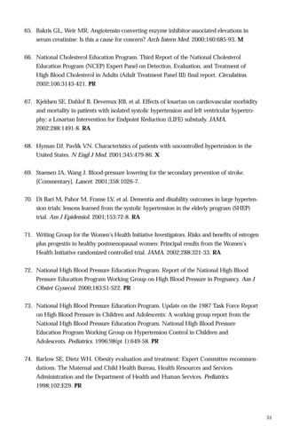 65. Bakris GL, Weir MR. Angiotensin-converting enzyme inhibitor-associated elevations in
serum creatinine: Is this a cause for concern? Arch Intern Med. 2000;160:685-93. M
66. National Cholesterol Education Program. Third Report of the National Cholesterol
Education Program (NCEP) Expert Panel on Detection, Evaluation, and Treatment of
High Blood Cholesterol in Adults (Adult Treatment Panel III) final report. Circulation.
2002;106:3143-421. PR
67. Kjeldsen SE, Dahlof B, Devereux RB, et al. Effects of losartan on cardiovascular morbidity
and mortality in patients with isolated systolic hypertension and left ventricular hypertrophy: a Losartan Intervention for Endpoint Reduction (LIFE) substudy. JAMA.
2002;288:1491-8. RA
68. Hyman DJ, Pavlik VN. Characteristics of patients with uncontrolled hypertension in the
United States. N Engl J Med. 2001;345:479-86. X
69. Staessen JA, Wang J. Blood-pressure lowering for the secondary prevention of stroke.
[Commentary]. Lancet. 2001;358:1026-7.
70. Di Bari M, Pahor M, Franse LV, et al. Dementia and disability outcomes in large hypertension trials: lessons learned from the systolic hypertension in the elderly program (SHEP)
trial. Am J Epidemiol. 2001;153:72-8. RA
71. Writing Group for the Women's Health Initiative Investigators. Risks and benefits of estrogen
plus progestin in healthy postmenopausal women: Principal results from the Women's
Health Initiative randomized controlled trial. JAMA. 2002;288:321-33. RA
72. National High Blood Pressure Education Program. Report of the National High Blood
Pressure Education Program Working Group on High Blood Pressure in Pregnancy. Am J
Obstet Gynecol. 2000;183:S1-S22. PR
73. National High Blood Pressure Education Program. Update on the 1987 Task Force Report
on High Blood Pressure in Children and Adolescents: A working group report from the
National High Blood Pressure Education Program. National High Blood Pressure
Education Program Working Group on Hypertension Control in Children and
Adolescents. Pediatrics. 1996;98(pt 1):649-58. PR
74. Barlow SE, Dietz WH. Obesity evaluation and treatment: Expert Committee recommendations. The Maternal and Child Health Bureau, Health Resources and Services
Administration and the Department of Health and Human Services. Pediatrics.
1998;102:E29. PR

33

 
