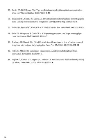 75. Barrier PA, Li JT, Jensen NM. Two words to improve physician-patient communication:
What else? Mayo Clin Proc. 2003;78:211-4. PR
76. Betancourt JR, Carrillo JE, Green AR. Hypertension in multicultural and minority populations: Linking communication to compliance. Curr Hypertens Rep. 1999;1:482-8.
77. Phillips LS, Branch WT, Cook CB, et al. Clinical inertia. Ann Intern Med. 2001;135:825-34.
78. Balas EA, Weingarten S, Garb CT, et al. Improving preventive care by prompting physicians. Arch Intern Med. 2000;160:301-8. C
79. Boulware LE, Daumit GL, Frick KD, et al. An evidence-based review of patient-centered
behavioral interventions for hypertension. Am J Prev Med. 2001;21:221-32. PR, M
80. Hill MN, Miller NH. Compliance enhancement. A call for multidisciplinary team
approaches. Circulation. 1996;93:4-6.
81. Flegal KM, Carroll MD, Ogden CL, Johnson CL. Prevalence and trends in obesity among
US adults, 1999-2000. JAMA. 2002;288:1723-7. X

34

 
