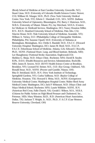 (Brody School of Medicine at East Carolina University, Greenville, NC);
Stuart Linas, M.D. (University of Colorado Health Sciences Center, Denver,
CO); William M. Manger, M.D., Ph.D. (New York University Medical
Center, New York, NY); Edwin C. Marshall, O.D., M.S., M.P.H. (Indiana
University School of Optometry, Bloomington, IN); Barry J. Materson, M.D.,
M.B.A. (University of Miami, Miami, FL); Jay Merchant, M.H.A. (Centers
for Medicare & Medicaid Services, Washington, DC); Nancy Houston Miller,
R.N., B.S.N. (Stanford University School of Medicine, Palo Alto, CA);
Marvin Moser, M.D. (Yale University School of Medicine, Scarsdale, NY);
William A. Nickey, D.O. (Philadelphia College of Osteopathic Medicine,
Philadelphia, PA); Suzanne Oparil, M.D. (University of Alabama at
Birmingham, Birmingham, AL); Otelio S. Randall, M.D., F.A.C.C. (Howard
University Hospital, Washington, DC); James W. Reed, M.D., F.A.C.P.,
F.A.C.E. (Morehouse School of Medicine, Atlanta, GA); Edward J. Roccella,
Ph.D., M.P.H. (National Heart, Lung, and Blood Institute, Bethesda, MD);
Lee Shaughnessy (National Stroke Association, Englewood,CO);
Sheldon G. Sheps, M.D. (Mayo Clinic, Rochester, MN); David B. Snyder,
R.Ph., D.D.S. (Health Resources and Services Administration, Rockville,
MD); James R. Sowers, M.D. (SUNY Health Science Center at Brooklyn,
Brooklyn, NY); Leonard M. Steiner, M.S., O.D. (Eye Group, Oakhurst, NJ);
Ronald Stout, M.D., M.P.H. (Procter and Gamble, Mason, OH);
Rita D. Strickland, Ed.D., R.N. (New York Institute of Technology,
Springfield Gardens, NY); Carlos Vallbona, M.D. (Baylor College of
Medicine, Houston, TX); Howard S. Weiss, M.D., M.P.H. (Georgetown
University Medical Center, Washington Hospital Center, Walter Reed Army
Medical Center, Washington, DC); Jack P. Whisnant, M.D. (Mayo Clinic and
Mayo Medical School, Rochester, MN); Laurie Willshire, M.P.H., R.N.
(American Red Cross, Falls Church, VA); Gerald J. Wilson, M.A., M.B.A.
(Citizens for Public Action on High Blood Pressure and Cholesterol, Inc.,
Potomac, MD); Mary Winston, Ed.D., R.D. (American Heart Association,
Dallas, TX); Jackson T. Wright, Jr., M.D., Ph.D., F. A.C.P. (Case Western
Reserve University, Cleveland, OH)

iv

 