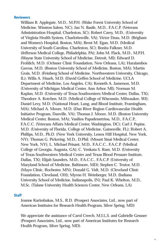 Reviewers

William B. Applegate, M.D., M.P.H. (Wake Forest University School of
Medicine, Winston Salem, NC); Jan N. Basile, M.D., F.A.C.P. (Veterans
Administration Hospital, Charleston, SC); Robert Carey, M.D., (University
of Virginia Health System, Charlottesville, VA); Victor Dzau, M.D. (Brigham
and Women’s Hospital, Boston, MA); Brent M. Egan, M.D. (Medical
University of South Carolina, Charleston, SC); Bonita Falkner, M.D.
(Jefferson Medical College, Philadelphia, PA); John M. Flack, M.D., M.P.H.
(Wayne State University School of Medicine, Detroit, MI); Edward D.
Frohlich, M.D. (Ochsner Clinic Foundation, New Orleans, LA); Haralambos
Gavras, M.D. (Boston University School of Medicine, Boston, MA); Martin
Grais, M.D. (Feinberg School of Medicine, Northwestern University, Chicago,
IL); Willa A. Hsueh, M.D. (David Geffen School of Medicine, UCLA
Department of Medicine, Los Angeles, CA); Kenneth A. Jamerson, M.D.
(University of Michigan Medical Center, Ann Arbor, MI); Norman M.
Kaplan, M.D. (University of Texas Southwestern Medical Center, Dallas, TX);
Theodore A. Kotchen, M.D. (Medical College of Wisconsin, Milwaukee, WI);
Daniel Levy, M.D. (National Heart, Lung, and Blood Institute, Framingham,
MA); Michael A. Moore, M.D. (Dan River Region Cardiovascular Health
Initiative Program, Danville, VA); Thomas J. Moore, M.D. (Boston University
Medical Center, Boston, MA); Vasilios Papademetriou, M.D., F.A.C.P.,
F.A.C.C. (Veterans Affairs Medical Center, Washington, DC); Carl J. Pepine,
M.D. (University of Florida, College of Medicine, Gainesville, FL); Robert A.
Phillips, M.D., Ph.D. (New York University, Lenox Hill Hospital, New York,
NY); Thomas G. Pickering, M.D., D.Phil. (Mount Sinai Medical Center,
New York, NY); L. Michael Prisant, M.D., F.A.C.C., F.A.C.P. (Medical
College of Georgia, Augusta, GA); C. Venkata S. Ram, M.D. (University
of Texas Southwestern Medical Center and Texas Blood Pressure Institute,
Dallas, TX); Elijah Saunders, M.D., F.A.C.C., F.A.C.P. (University of
Maryland School of Medicine, Baltimore, MD); Stephen C. Textor, M.D.
(Mayo Clinic, Rochester, MN); Donald G. Vidt, M.D. (Cleveland Clinic
Foundation, Cleveland, OH); Myron H. Weinberger, M.D. (Indiana
University School of Medicine, Indianapolis, IN); Paul K. Whelton, M.D.,
M.Sc. (Tulane University Health Sciences Center, New Orleans, LA)
Staff

Joanne Karimbakas, M.S., R.D. (Prospect Associates, Ltd., now part of
American Institutes for Research Health Program, Silver Spring, MD)
We appreciate the assistance of Carol Creech, M.I.L.S. and Gabrielle Gessner
(Prospect Associates, Ltd., now part of American Institutes for Research
Health Program, Silver Spring, MD).

v

 