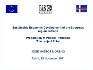 Sustainable Economic Development of the Sudurnes
                 region, Iceland

         Preparation of Project Proposals
                ‘The project fiche’


            JOSE MATEOS MORENO

             Ásbrú, 25 November 2011
 