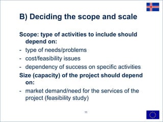 B) Deciding the scope and scale

Scope: type of activities to include should
  depend on:
- type of needs/problems
- cost/feasibility issues
- dependency of success on specific activities
Size (capacity) of the project should depend
  on:
- market demand/need for the services of the
  project (feasibility study)

                        11
 