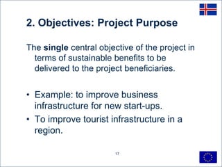2. Objectives: Project Purpose

The single central objective of the project in
  terms of sustainable benefits to be
  delivered to the project beneficiaries.


• Example: to improve business
  infrastructure for new start-ups.
• To improve tourist infrastructure in a
  region.

                        17
 